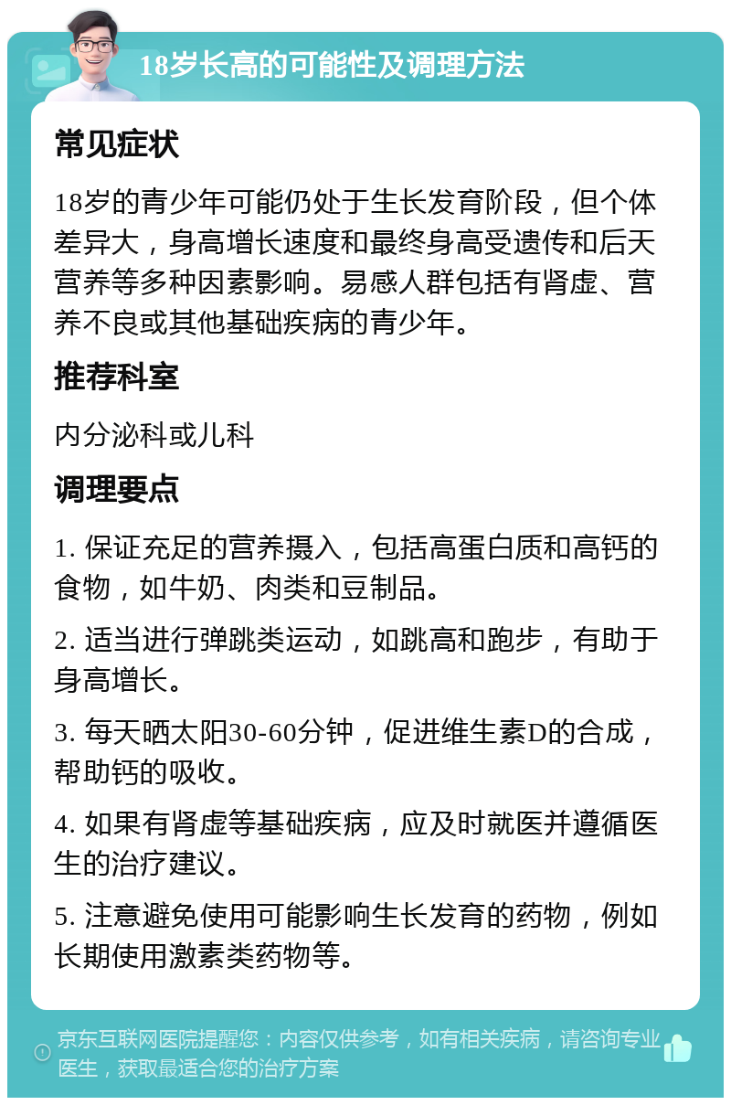 18岁长高的可能性及调理方法 常见症状 18岁的青少年可能仍处于生长发育阶段，但个体差异大，身高增长速度和最终身高受遗传和后天营养等多种因素影响。易感人群包括有肾虚、营养不良或其他基础疾病的青少年。 推荐科室 内分泌科或儿科 调理要点 1. 保证充足的营养摄入，包括高蛋白质和高钙的食物，如牛奶、肉类和豆制品。 2. 适当进行弹跳类运动，如跳高和跑步，有助于身高增长。 3. 每天晒太阳30-60分钟，促进维生素D的合成，帮助钙的吸收。 4. 如果有肾虚等基础疾病，应及时就医并遵循医生的治疗建议。 5. 注意避免使用可能影响生长发育的药物，例如长期使用激素类药物等。