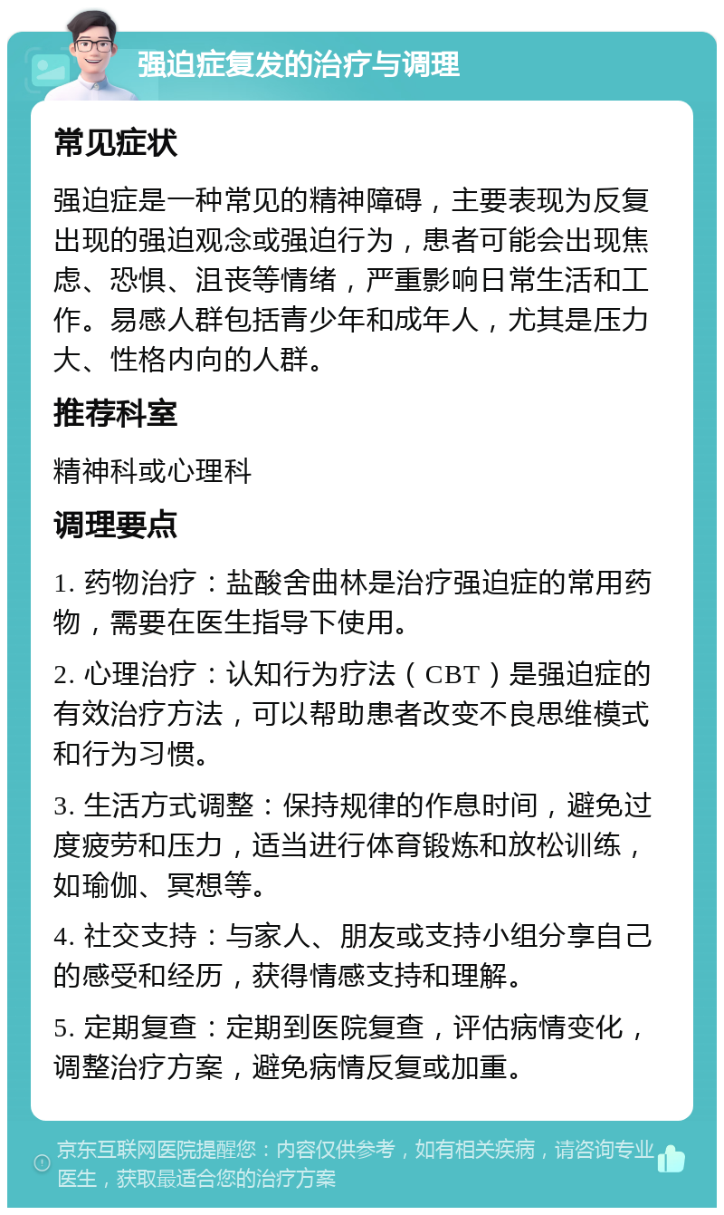 强迫症复发的治疗与调理 常见症状 强迫症是一种常见的精神障碍，主要表现为反复出现的强迫观念或强迫行为，患者可能会出现焦虑、恐惧、沮丧等情绪，严重影响日常生活和工作。易感人群包括青少年和成年人，尤其是压力大、性格内向的人群。 推荐科室 精神科或心理科 调理要点 1. 药物治疗：盐酸舍曲林是治疗强迫症的常用药物，需要在医生指导下使用。 2. 心理治疗：认知行为疗法（CBT）是强迫症的有效治疗方法，可以帮助患者改变不良思维模式和行为习惯。 3. 生活方式调整：保持规律的作息时间，避免过度疲劳和压力，适当进行体育锻炼和放松训练，如瑜伽、冥想等。 4. 社交支持：与家人、朋友或支持小组分享自己的感受和经历，获得情感支持和理解。 5. 定期复查：定期到医院复查，评估病情变化，调整治疗方案，避免病情反复或加重。