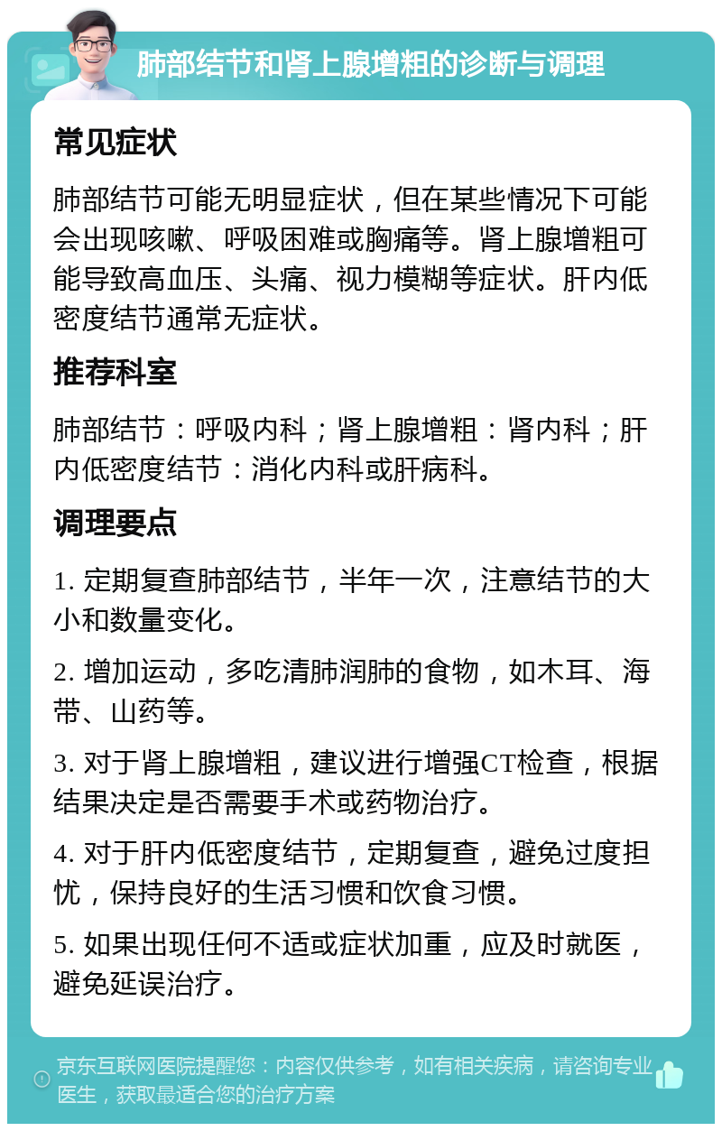 肺部结节和肾上腺增粗的诊断与调理 常见症状 肺部结节可能无明显症状，但在某些情况下可能会出现咳嗽、呼吸困难或胸痛等。肾上腺增粗可能导致高血压、头痛、视力模糊等症状。肝内低密度结节通常无症状。 推荐科室 肺部结节：呼吸内科；肾上腺增粗：肾内科；肝内低密度结节：消化内科或肝病科。 调理要点 1. 定期复查肺部结节，半年一次，注意结节的大小和数量变化。 2. 增加运动，多吃清肺润肺的食物，如木耳、海带、山药等。 3. 对于肾上腺增粗，建议进行增强CT检查，根据结果决定是否需要手术或药物治疗。 4. 对于肝内低密度结节，定期复查，避免过度担忧，保持良好的生活习惯和饮食习惯。 5. 如果出现任何不适或症状加重，应及时就医，避免延误治疗。