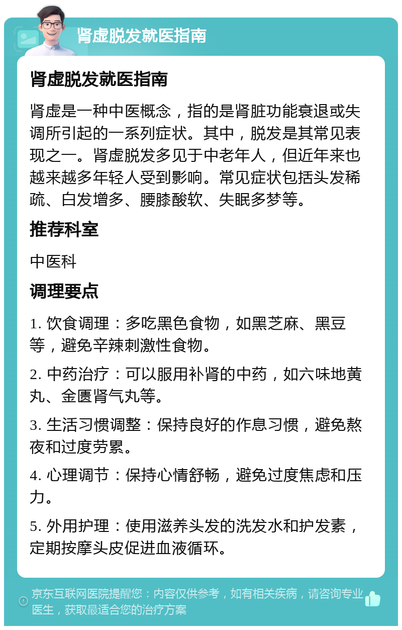 肾虚脱发就医指南 肾虚脱发就医指南 肾虚是一种中医概念，指的是肾脏功能衰退或失调所引起的一系列症状。其中，脱发是其常见表现之一。肾虚脱发多见于中老年人，但近年来也越来越多年轻人受到影响。常见症状包括头发稀疏、白发增多、腰膝酸软、失眠多梦等。 推荐科室 中医科 调理要点 1. 饮食调理：多吃黑色食物，如黑芝麻、黑豆等，避免辛辣刺激性食物。 2. 中药治疗：可以服用补肾的中药，如六味地黄丸、金匮肾气丸等。 3. 生活习惯调整：保持良好的作息习惯，避免熬夜和过度劳累。 4. 心理调节：保持心情舒畅，避免过度焦虑和压力。 5. 外用护理：使用滋养头发的洗发水和护发素，定期按摩头皮促进血液循环。