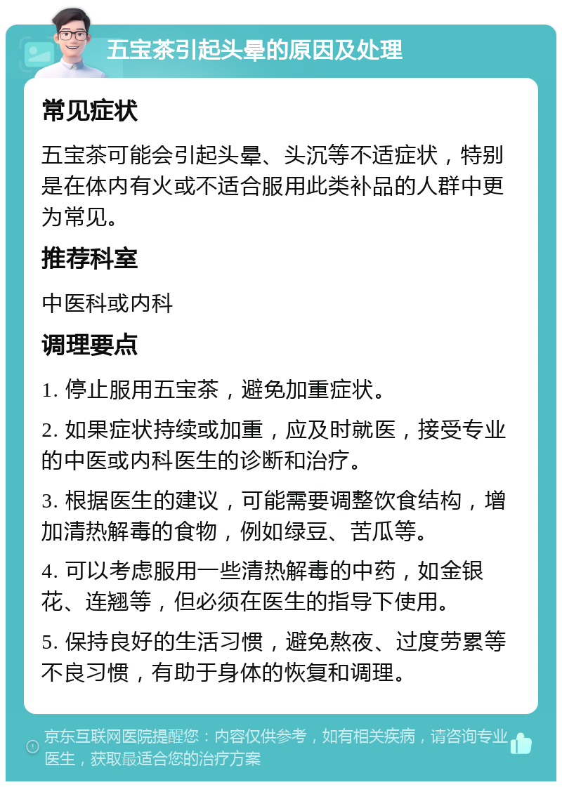 五宝茶引起头晕的原因及处理 常见症状 五宝茶可能会引起头晕、头沉等不适症状，特别是在体内有火或不适合服用此类补品的人群中更为常见。 推荐科室 中医科或内科 调理要点 1. 停止服用五宝茶，避免加重症状。 2. 如果症状持续或加重，应及时就医，接受专业的中医或内科医生的诊断和治疗。 3. 根据医生的建议，可能需要调整饮食结构，增加清热解毒的食物，例如绿豆、苦瓜等。 4. 可以考虑服用一些清热解毒的中药，如金银花、连翘等，但必须在医生的指导下使用。 5. 保持良好的生活习惯，避免熬夜、过度劳累等不良习惯，有助于身体的恢复和调理。