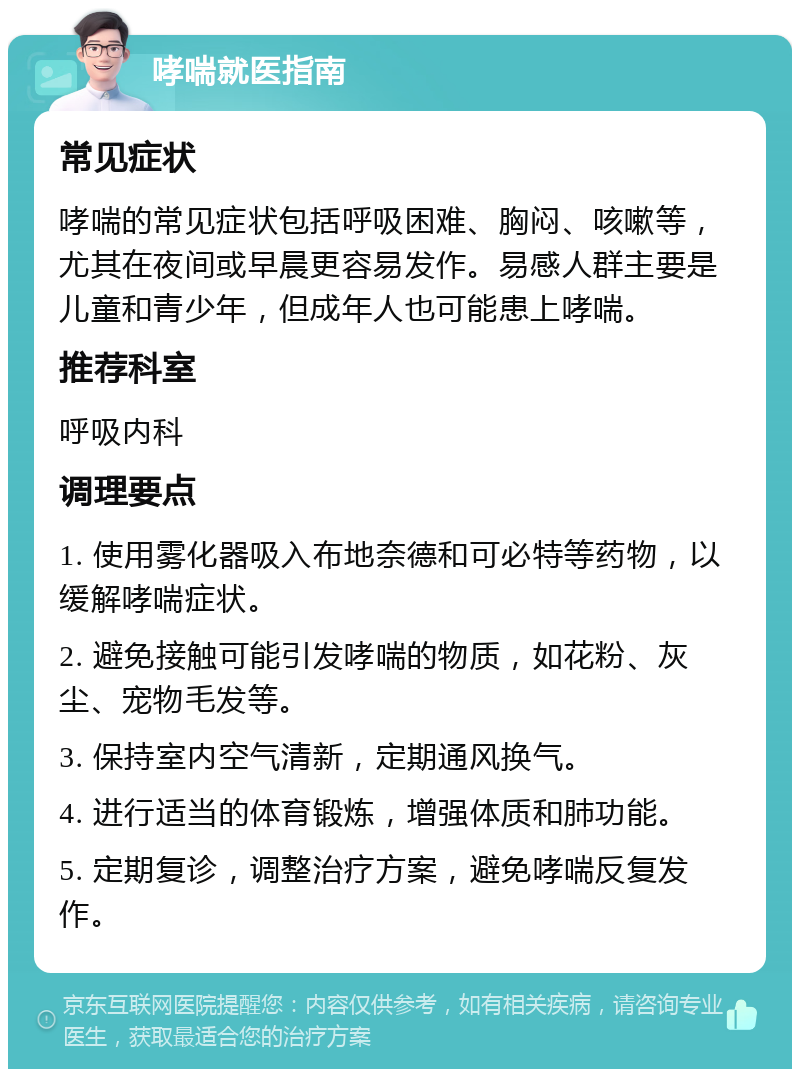 哮喘就医指南 常见症状 哮喘的常见症状包括呼吸困难、胸闷、咳嗽等，尤其在夜间或早晨更容易发作。易感人群主要是儿童和青少年，但成年人也可能患上哮喘。 推荐科室 呼吸内科 调理要点 1. 使用雾化器吸入布地奈德和可必特等药物，以缓解哮喘症状。 2. 避免接触可能引发哮喘的物质，如花粉、灰尘、宠物毛发等。 3. 保持室内空气清新，定期通风换气。 4. 进行适当的体育锻炼，增强体质和肺功能。 5. 定期复诊，调整治疗方案，避免哮喘反复发作。