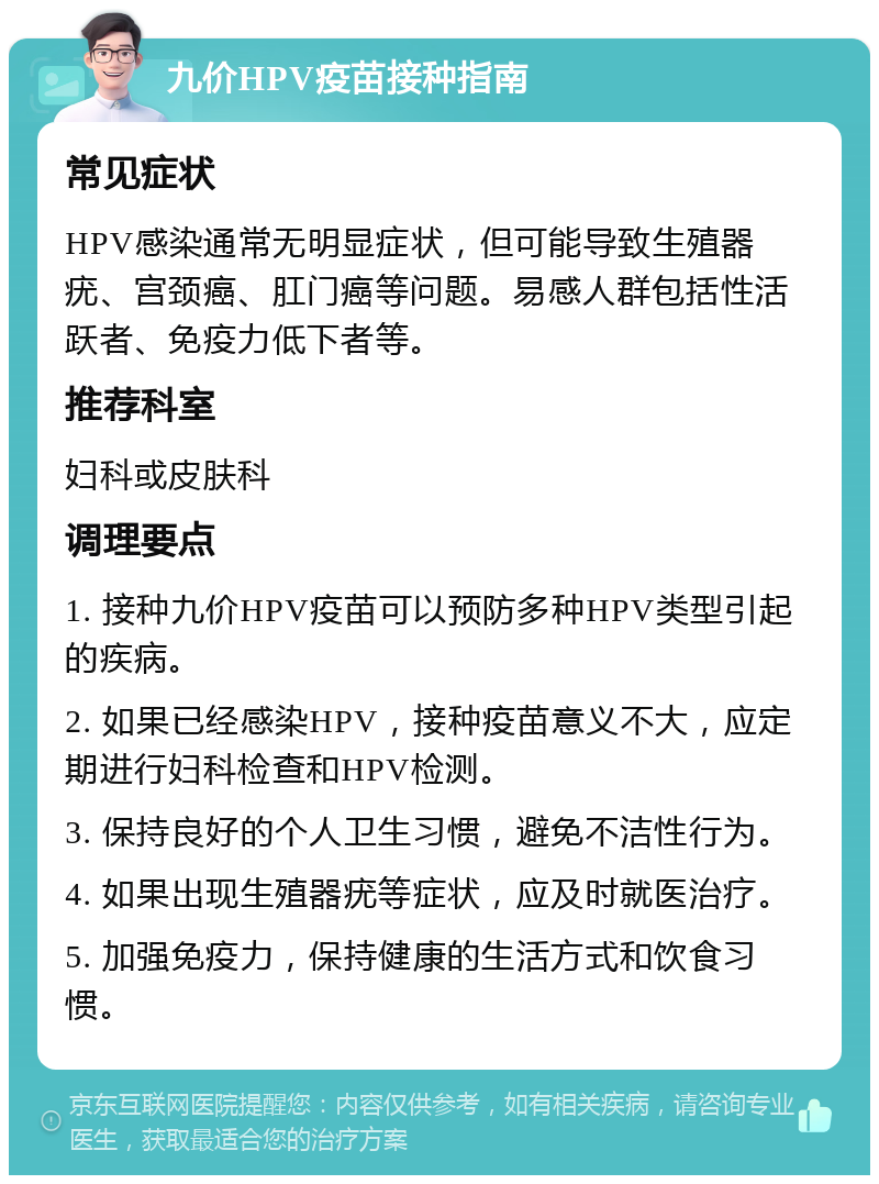 九价HPV疫苗接种指南 常见症状 HPV感染通常无明显症状，但可能导致生殖器疣、宫颈癌、肛门癌等问题。易感人群包括性活跃者、免疫力低下者等。 推荐科室 妇科或皮肤科 调理要点 1. 接种九价HPV疫苗可以预防多种HPV类型引起的疾病。 2. 如果已经感染HPV，接种疫苗意义不大，应定期进行妇科检查和HPV检测。 3. 保持良好的个人卫生习惯，避免不洁性行为。 4. 如果出现生殖器疣等症状，应及时就医治疗。 5. 加强免疫力，保持健康的生活方式和饮食习惯。