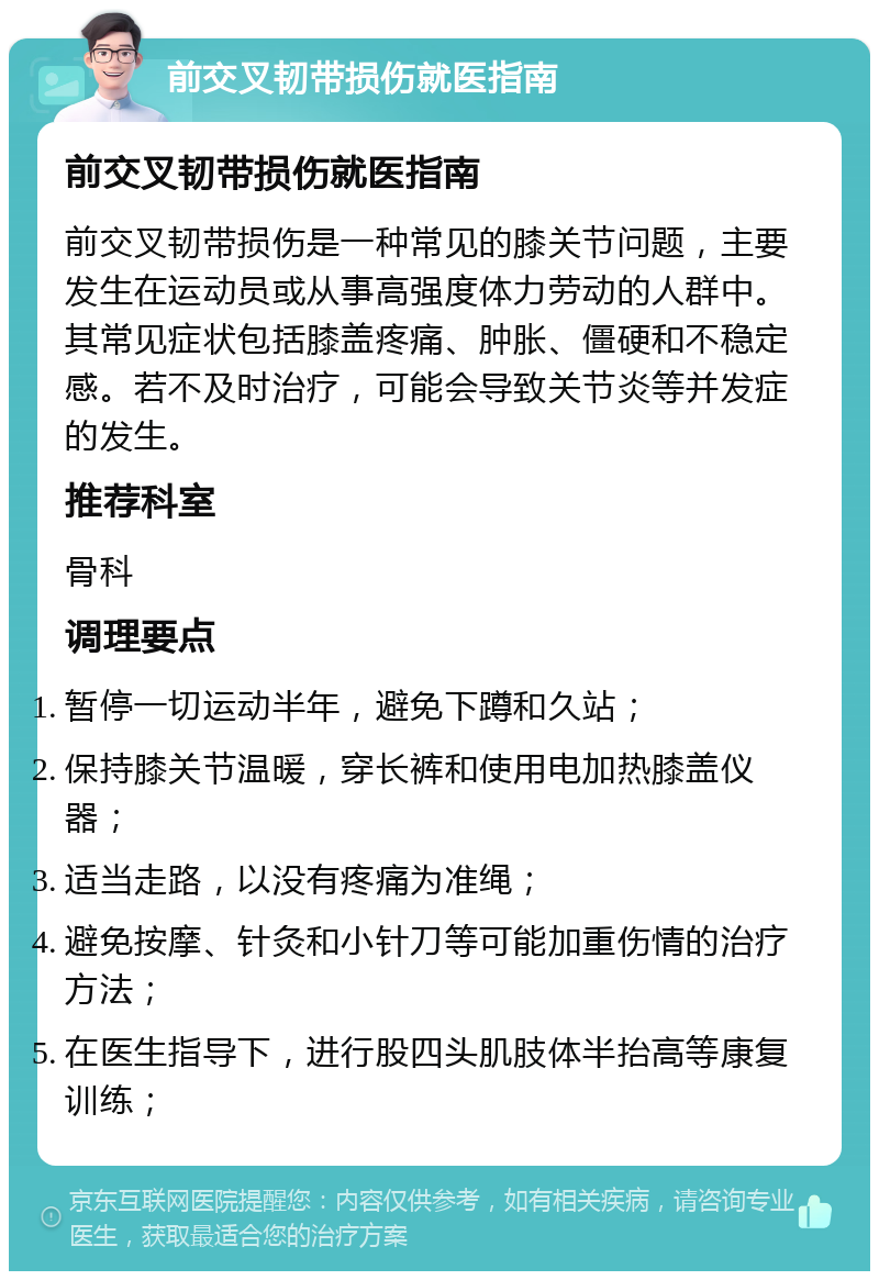 前交叉韧带损伤就医指南 前交叉韧带损伤就医指南 前交叉韧带损伤是一种常见的膝关节问题，主要发生在运动员或从事高强度体力劳动的人群中。其常见症状包括膝盖疼痛、肿胀、僵硬和不稳定感。若不及时治疗，可能会导致关节炎等并发症的发生。 推荐科室 骨科 调理要点 暂停一切运动半年，避免下蹲和久站； 保持膝关节温暖，穿长裤和使用电加热膝盖仪器； 适当走路，以没有疼痛为准绳； 避免按摩、针灸和小针刀等可能加重伤情的治疗方法； 在医生指导下，进行股四头肌肢体半抬高等康复训练；