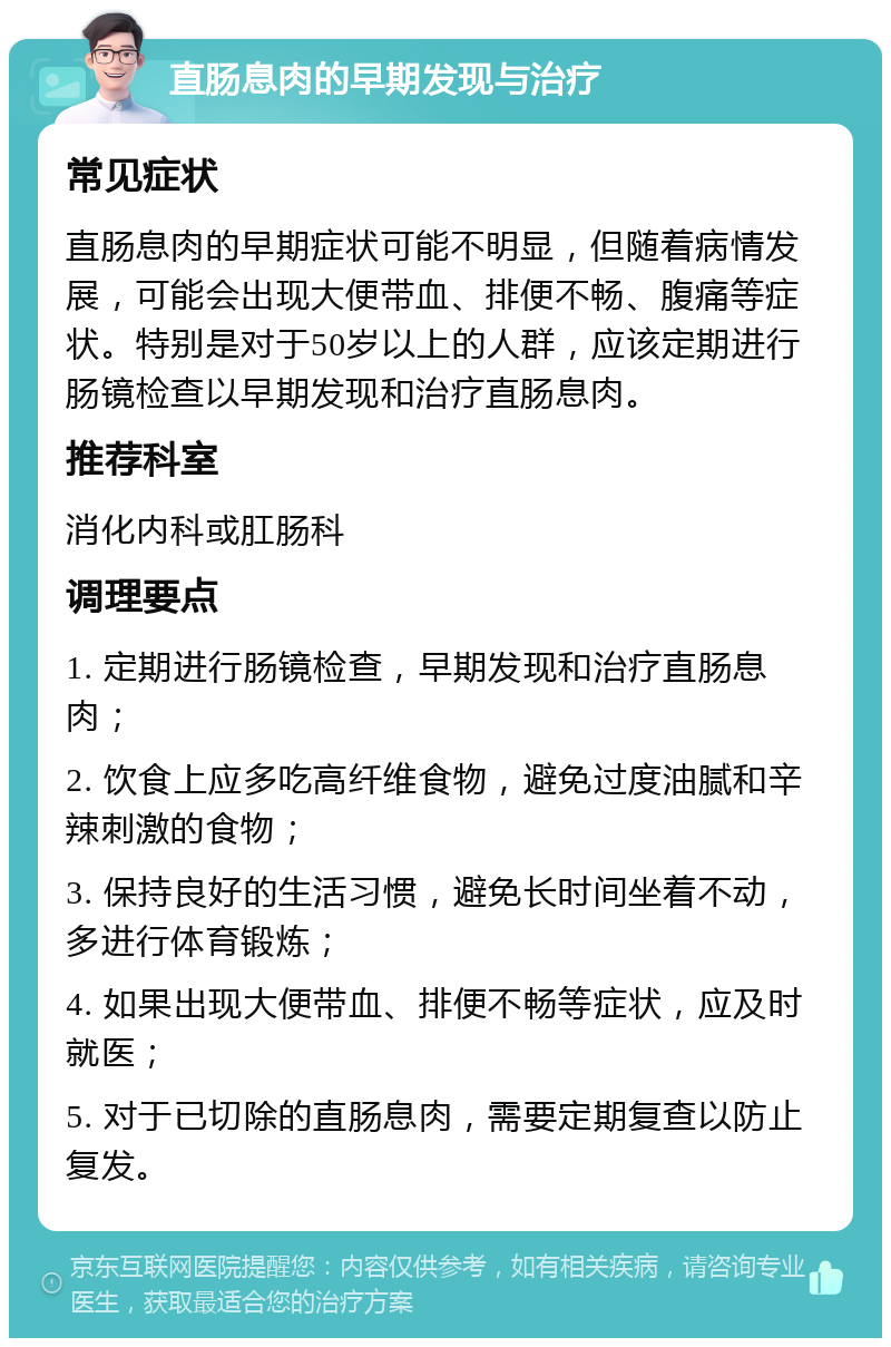 直肠息肉的早期发现与治疗 常见症状 直肠息肉的早期症状可能不明显，但随着病情发展，可能会出现大便带血、排便不畅、腹痛等症状。特别是对于50岁以上的人群，应该定期进行肠镜检查以早期发现和治疗直肠息肉。 推荐科室 消化内科或肛肠科 调理要点 1. 定期进行肠镜检查，早期发现和治疗直肠息肉； 2. 饮食上应多吃高纤维食物，避免过度油腻和辛辣刺激的食物； 3. 保持良好的生活习惯，避免长时间坐着不动，多进行体育锻炼； 4. 如果出现大便带血、排便不畅等症状，应及时就医； 5. 对于已切除的直肠息肉，需要定期复查以防止复发。