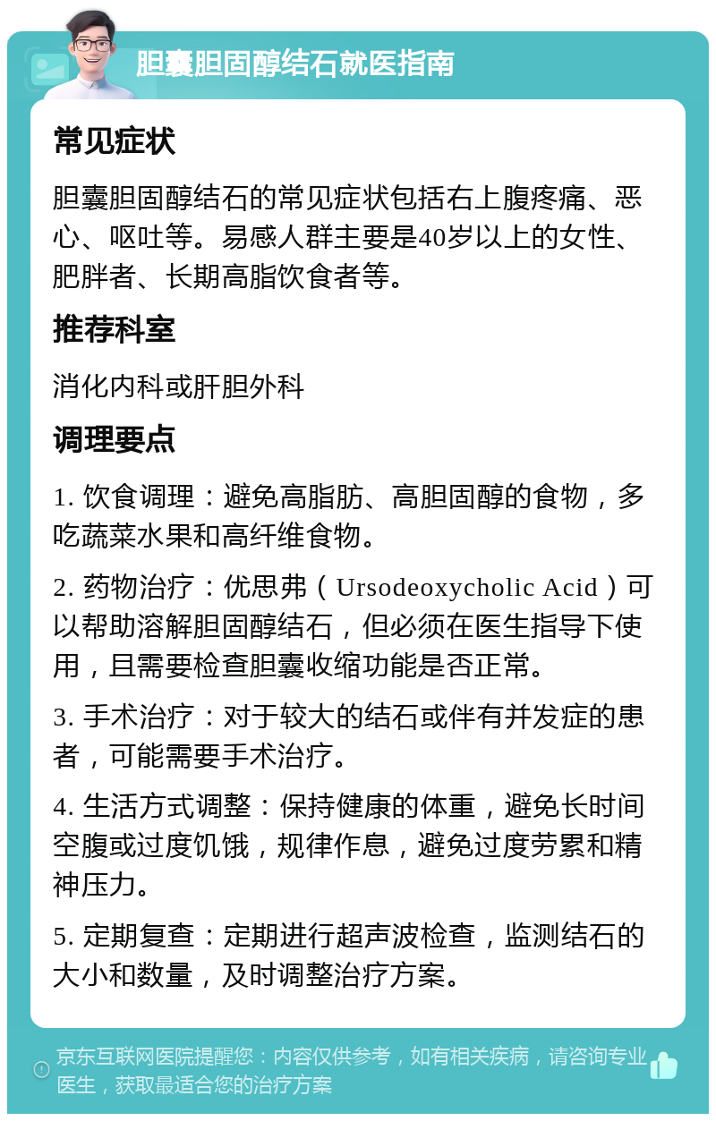 胆囊胆固醇结石就医指南 常见症状 胆囊胆固醇结石的常见症状包括右上腹疼痛、恶心、呕吐等。易感人群主要是40岁以上的女性、肥胖者、长期高脂饮食者等。 推荐科室 消化内科或肝胆外科 调理要点 1. 饮食调理：避免高脂肪、高胆固醇的食物，多吃蔬菜水果和高纤维食物。 2. 药物治疗：优思弗（Ursodeoxycholic Acid）可以帮助溶解胆固醇结石，但必须在医生指导下使用，且需要检查胆囊收缩功能是否正常。 3. 手术治疗：对于较大的结石或伴有并发症的患者，可能需要手术治疗。 4. 生活方式调整：保持健康的体重，避免长时间空腹或过度饥饿，规律作息，避免过度劳累和精神压力。 5. 定期复查：定期进行超声波检查，监测结石的大小和数量，及时调整治疗方案。