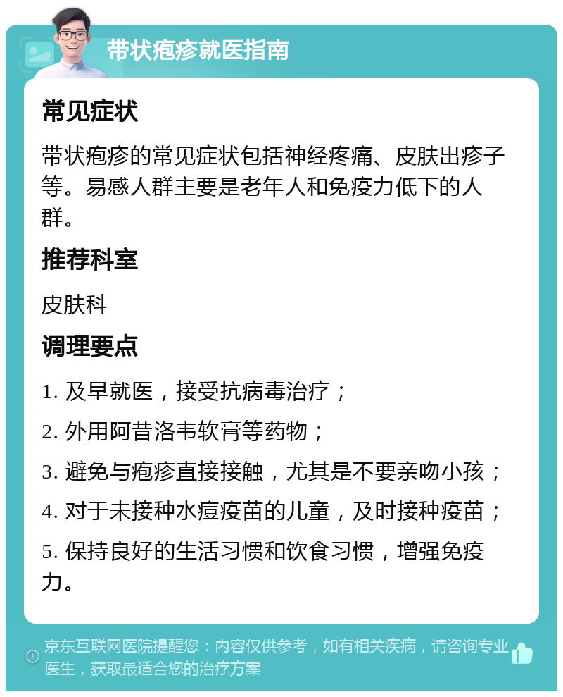 带状疱疹就医指南 常见症状 带状疱疹的常见症状包括神经疼痛、皮肤出疹子等。易感人群主要是老年人和免疫力低下的人群。 推荐科室 皮肤科 调理要点 1. 及早就医，接受抗病毒治疗； 2. 外用阿昔洛韦软膏等药物； 3. 避免与疱疹直接接触，尤其是不要亲吻小孩； 4. 对于未接种水痘疫苗的儿童，及时接种疫苗； 5. 保持良好的生活习惯和饮食习惯，增强免疫力。