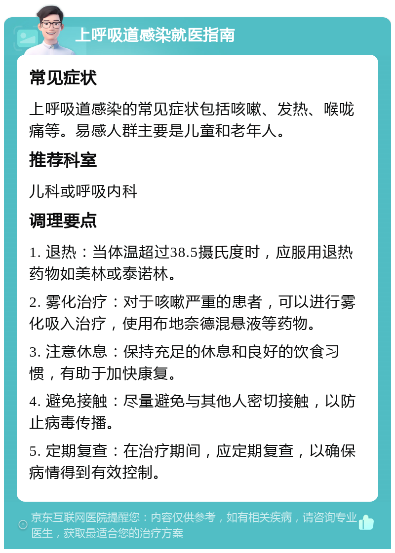 上呼吸道感染就医指南 常见症状 上呼吸道感染的常见症状包括咳嗽、发热、喉咙痛等。易感人群主要是儿童和老年人。 推荐科室 儿科或呼吸内科 调理要点 1. 退热：当体温超过38.5摄氏度时，应服用退热药物如美林或泰诺林。 2. 雾化治疗：对于咳嗽严重的患者，可以进行雾化吸入治疗，使用布地奈德混悬液等药物。 3. 注意休息：保持充足的休息和良好的饮食习惯，有助于加快康复。 4. 避免接触：尽量避免与其他人密切接触，以防止病毒传播。 5. 定期复查：在治疗期间，应定期复查，以确保病情得到有效控制。