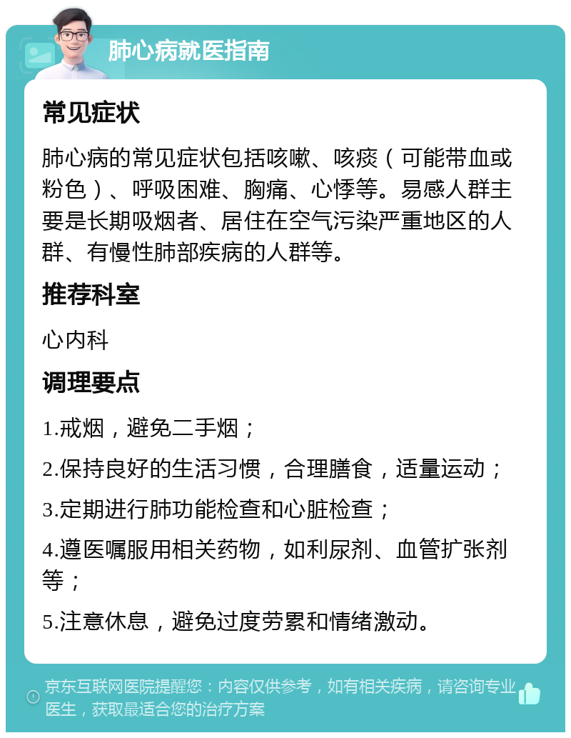 肺心病就医指南 常见症状 肺心病的常见症状包括咳嗽、咳痰（可能带血或粉色）、呼吸困难、胸痛、心悸等。易感人群主要是长期吸烟者、居住在空气污染严重地区的人群、有慢性肺部疾病的人群等。 推荐科室 心内科 调理要点 1.戒烟，避免二手烟； 2.保持良好的生活习惯，合理膳食，适量运动； 3.定期进行肺功能检查和心脏检查； 4.遵医嘱服用相关药物，如利尿剂、血管扩张剂等； 5.注意休息，避免过度劳累和情绪激动。