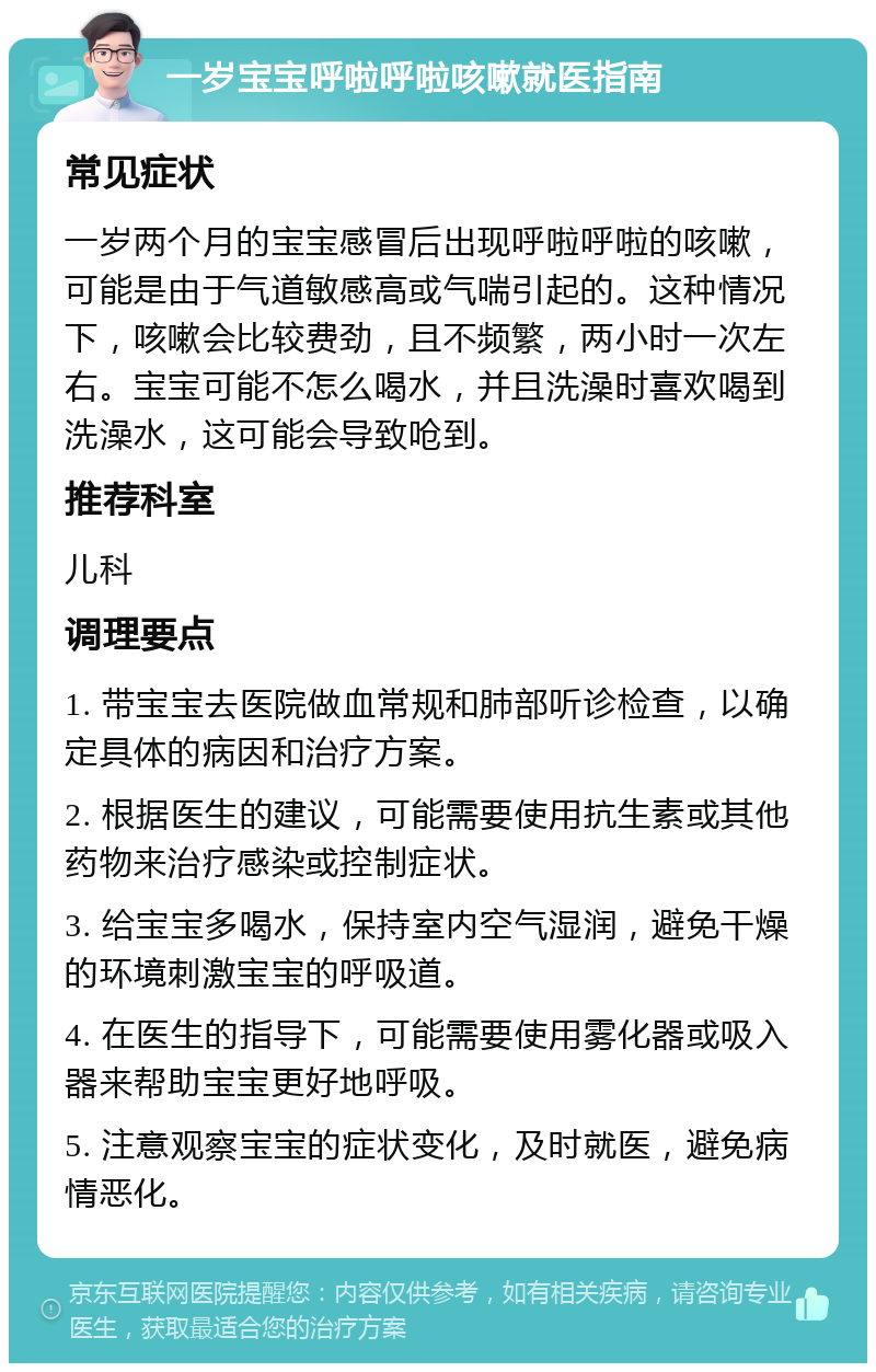 一岁宝宝呼啦呼啦咳嗽就医指南 常见症状 一岁两个月的宝宝感冒后出现呼啦呼啦的咳嗽，可能是由于气道敏感高或气喘引起的。这种情况下，咳嗽会比较费劲，且不频繁，两小时一次左右。宝宝可能不怎么喝水，并且洗澡时喜欢喝到洗澡水，这可能会导致呛到。 推荐科室 儿科 调理要点 1. 带宝宝去医院做血常规和肺部听诊检查，以确定具体的病因和治疗方案。 2. 根据医生的建议，可能需要使用抗生素或其他药物来治疗感染或控制症状。 3. 给宝宝多喝水，保持室内空气湿润，避免干燥的环境刺激宝宝的呼吸道。 4. 在医生的指导下，可能需要使用雾化器或吸入器来帮助宝宝更好地呼吸。 5. 注意观察宝宝的症状变化，及时就医，避免病情恶化。