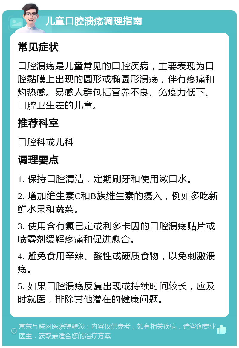 儿童口腔溃疡调理指南 常见症状 口腔溃疡是儿童常见的口腔疾病，主要表现为口腔黏膜上出现的圆形或椭圆形溃疡，伴有疼痛和灼热感。易感人群包括营养不良、免疫力低下、口腔卫生差的儿童。 推荐科室 口腔科或儿科 调理要点 1. 保持口腔清洁，定期刷牙和使用漱口水。 2. 增加维生素C和B族维生素的摄入，例如多吃新鲜水果和蔬菜。 3. 使用含有氯己定或利多卡因的口腔溃疡贴片或喷雾剂缓解疼痛和促进愈合。 4. 避免食用辛辣、酸性或硬质食物，以免刺激溃疡。 5. 如果口腔溃疡反复出现或持续时间较长，应及时就医，排除其他潜在的健康问题。