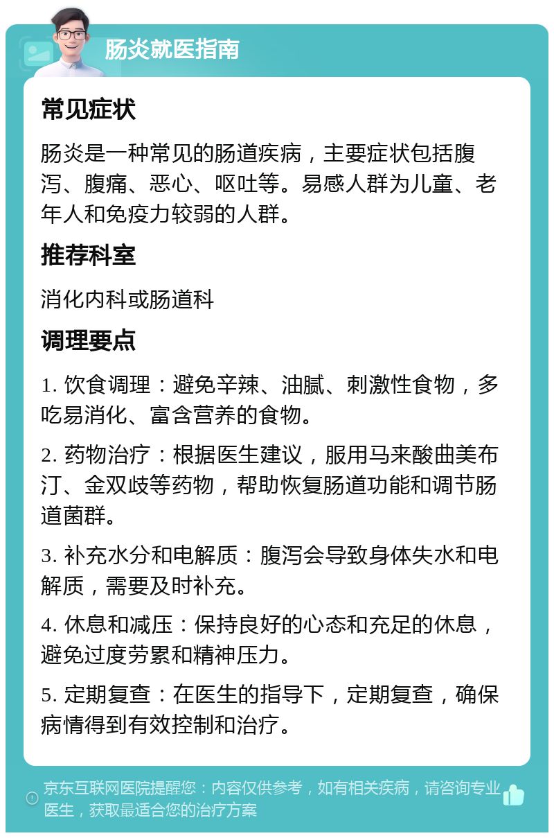 肠炎就医指南 常见症状 肠炎是一种常见的肠道疾病，主要症状包括腹泻、腹痛、恶心、呕吐等。易感人群为儿童、老年人和免疫力较弱的人群。 推荐科室 消化内科或肠道科 调理要点 1. 饮食调理：避免辛辣、油腻、刺激性食物，多吃易消化、富含营养的食物。 2. 药物治疗：根据医生建议，服用马来酸曲美布汀、金双歧等药物，帮助恢复肠道功能和调节肠道菌群。 3. 补充水分和电解质：腹泻会导致身体失水和电解质，需要及时补充。 4. 休息和减压：保持良好的心态和充足的休息，避免过度劳累和精神压力。 5. 定期复查：在医生的指导下，定期复查，确保病情得到有效控制和治疗。