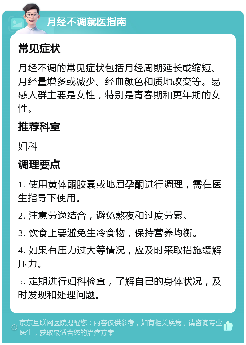 月经不调就医指南 常见症状 月经不调的常见症状包括月经周期延长或缩短、月经量增多或减少、经血颜色和质地改变等。易感人群主要是女性，特别是青春期和更年期的女性。 推荐科室 妇科 调理要点 1. 使用黄体酮胶囊或地屈孕酮进行调理，需在医生指导下使用。 2. 注意劳逸结合，避免熬夜和过度劳累。 3. 饮食上要避免生冷食物，保持营养均衡。 4. 如果有压力过大等情况，应及时采取措施缓解压力。 5. 定期进行妇科检查，了解自己的身体状况，及时发现和处理问题。