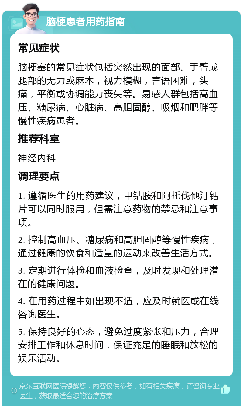 脑梗患者用药指南 常见症状 脑梗塞的常见症状包括突然出现的面部、手臂或腿部的无力或麻木，视力模糊，言语困难，头痛，平衡或协调能力丧失等。易感人群包括高血压、糖尿病、心脏病、高胆固醇、吸烟和肥胖等慢性疾病患者。 推荐科室 神经内科 调理要点 1. 遵循医生的用药建议，甲钴胺和阿托伐他汀钙片可以同时服用，但需注意药物的禁忌和注意事项。 2. 控制高血压、糖尿病和高胆固醇等慢性疾病，通过健康的饮食和适量的运动来改善生活方式。 3. 定期进行体检和血液检查，及时发现和处理潜在的健康问题。 4. 在用药过程中如出现不适，应及时就医或在线咨询医生。 5. 保持良好的心态，避免过度紧张和压力，合理安排工作和休息时间，保证充足的睡眠和放松的娱乐活动。