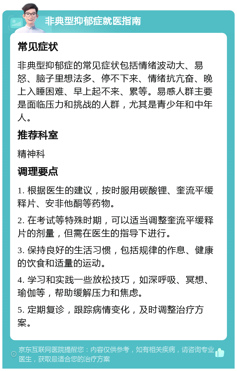 非典型抑郁症就医指南 常见症状 非典型抑郁症的常见症状包括情绪波动大、易怒、脑子里想法多、停不下来、情绪抗亢奋、晚上入睡困难、早上起不来、累等。易感人群主要是面临压力和挑战的人群，尤其是青少年和中年人。 推荐科室 精神科 调理要点 1. 根据医生的建议，按时服用碳酸锂、奎流平缓释片、安非他酮等药物。 2. 在考试等特殊时期，可以适当调整奎流平缓释片的剂量，但需在医生的指导下进行。 3. 保持良好的生活习惯，包括规律的作息、健康的饮食和适量的运动。 4. 学习和实践一些放松技巧，如深呼吸、冥想、瑜伽等，帮助缓解压力和焦虑。 5. 定期复诊，跟踪病情变化，及时调整治疗方案。