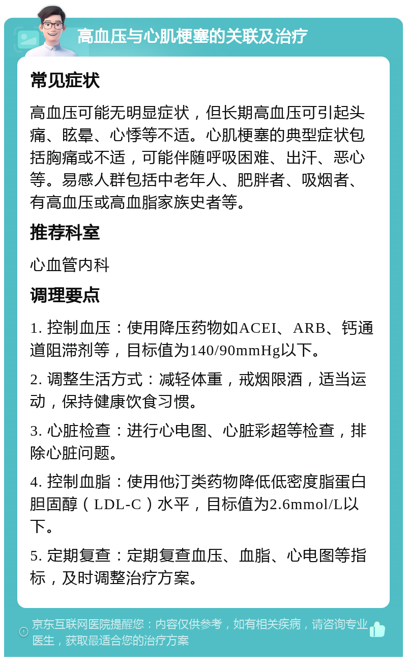 高血压与心肌梗塞的关联及治疗 常见症状 高血压可能无明显症状，但长期高血压可引起头痛、眩晕、心悸等不适。心肌梗塞的典型症状包括胸痛或不适，可能伴随呼吸困难、出汗、恶心等。易感人群包括中老年人、肥胖者、吸烟者、有高血压或高血脂家族史者等。 推荐科室 心血管内科 调理要点 1. 控制血压：使用降压药物如ACEI、ARB、钙通道阻滞剂等，目标值为140/90mmHg以下。 2. 调整生活方式：减轻体重，戒烟限酒，适当运动，保持健康饮食习惯。 3. 心脏检查：进行心电图、心脏彩超等检查，排除心脏问题。 4. 控制血脂：使用他汀类药物降低低密度脂蛋白胆固醇（LDL-C）水平，目标值为2.6mmol/L以下。 5. 定期复查：定期复查血压、血脂、心电图等指标，及时调整治疗方案。