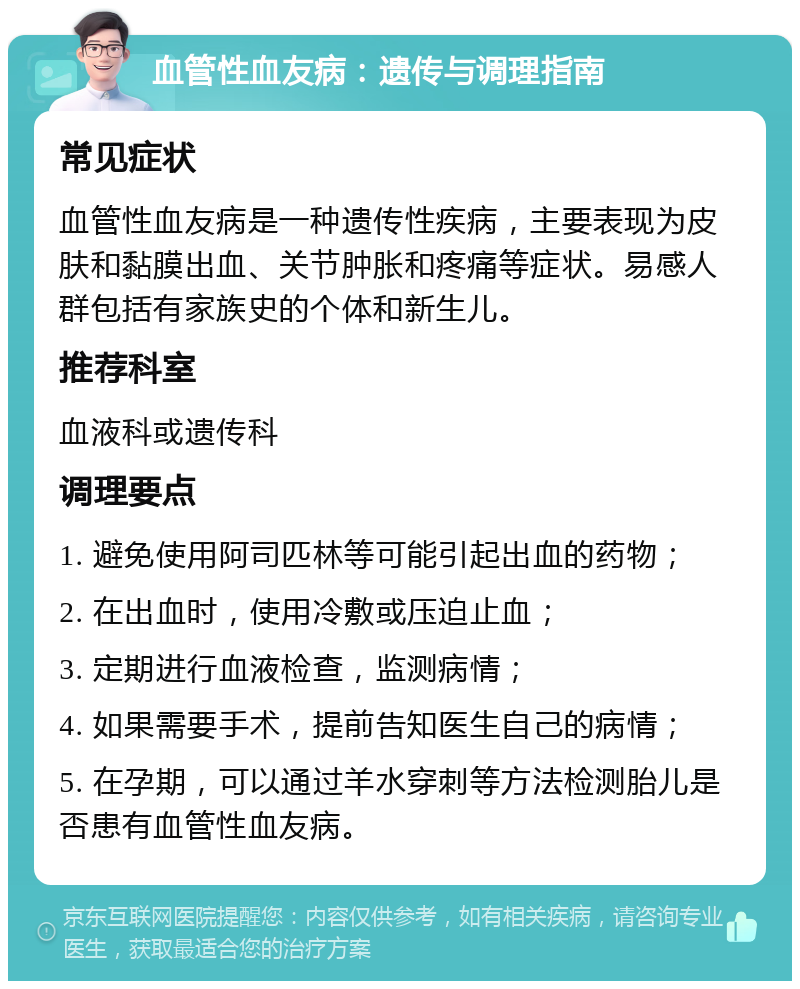 血管性血友病：遗传与调理指南 常见症状 血管性血友病是一种遗传性疾病，主要表现为皮肤和黏膜出血、关节肿胀和疼痛等症状。易感人群包括有家族史的个体和新生儿。 推荐科室 血液科或遗传科 调理要点 1. 避免使用阿司匹林等可能引起出血的药物； 2. 在出血时，使用冷敷或压迫止血； 3. 定期进行血液检查，监测病情； 4. 如果需要手术，提前告知医生自己的病情； 5. 在孕期，可以通过羊水穿刺等方法检测胎儿是否患有血管性血友病。