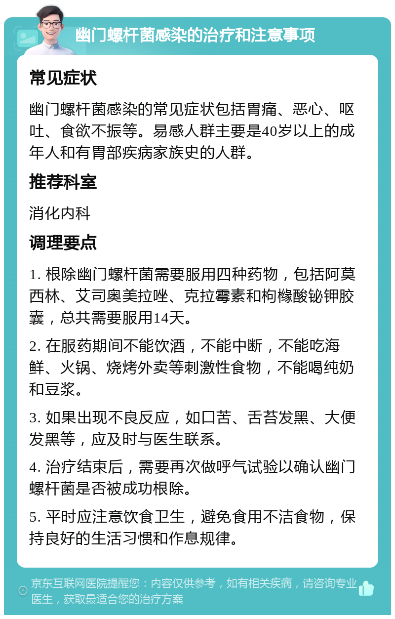 幽门螺杆菌感染的治疗和注意事项 常见症状 幽门螺杆菌感染的常见症状包括胃痛、恶心、呕吐、食欲不振等。易感人群主要是40岁以上的成年人和有胃部疾病家族史的人群。 推荐科室 消化内科 调理要点 1. 根除幽门螺杆菌需要服用四种药物，包括阿莫西林、艾司奥美拉唑、克拉霉素和枸橼酸铋钾胶囊，总共需要服用14天。 2. 在服药期间不能饮酒，不能中断，不能吃海鲜、火锅、烧烤外卖等刺激性食物，不能喝纯奶和豆浆。 3. 如果出现不良反应，如口苦、舌苔发黑、大便发黑等，应及时与医生联系。 4. 治疗结束后，需要再次做呼气试验以确认幽门螺杆菌是否被成功根除。 5. 平时应注意饮食卫生，避免食用不洁食物，保持良好的生活习惯和作息规律。