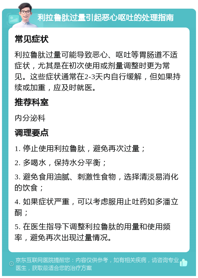 利拉鲁肽过量引起恶心呕吐的处理指南 常见症状 利拉鲁肽过量可能导致恶心、呕吐等胃肠道不适症状，尤其是在初次使用或剂量调整时更为常见。这些症状通常在2-3天内自行缓解，但如果持续或加重，应及时就医。 推荐科室 内分泌科 调理要点 1. 停止使用利拉鲁肽，避免再次过量； 2. 多喝水，保持水分平衡； 3. 避免食用油腻、刺激性食物，选择清淡易消化的饮食； 4. 如果症状严重，可以考虑服用止吐药如多潘立酮； 5. 在医生指导下调整利拉鲁肽的用量和使用频率，避免再次出现过量情况。