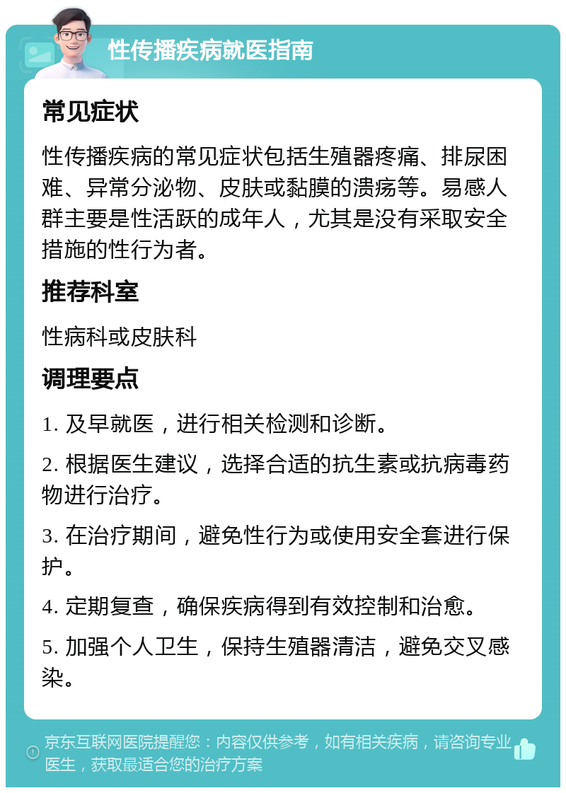 性传播疾病就医指南 常见症状 性传播疾病的常见症状包括生殖器疼痛、排尿困难、异常分泌物、皮肤或黏膜的溃疡等。易感人群主要是性活跃的成年人，尤其是没有采取安全措施的性行为者。 推荐科室 性病科或皮肤科 调理要点 1. 及早就医，进行相关检测和诊断。 2. 根据医生建议，选择合适的抗生素或抗病毒药物进行治疗。 3. 在治疗期间，避免性行为或使用安全套进行保护。 4. 定期复查，确保疾病得到有效控制和治愈。 5. 加强个人卫生，保持生殖器清洁，避免交叉感染。