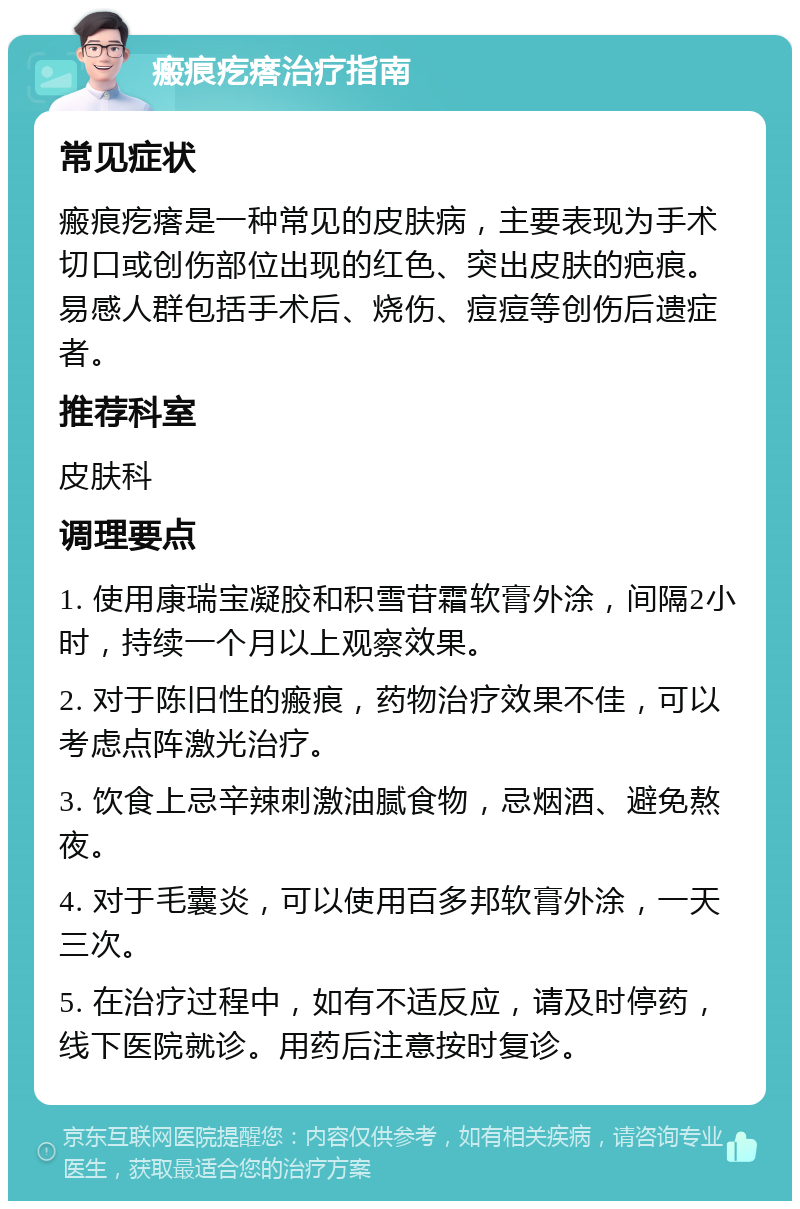 瘢痕疙瘩治疗指南 常见症状 瘢痕疙瘩是一种常见的皮肤病，主要表现为手术切口或创伤部位出现的红色、突出皮肤的疤痕。易感人群包括手术后、烧伤、痘痘等创伤后遗症者。 推荐科室 皮肤科 调理要点 1. 使用康瑞宝凝胶和积雪苷霜软膏外涂，间隔2小时，持续一个月以上观察效果。 2. 对于陈旧性的瘢痕，药物治疗效果不佳，可以考虑点阵激光治疗。 3. 饮食上忌辛辣刺激油腻食物，忌烟酒、避免熬夜。 4. 对于毛囊炎，可以使用百多邦软膏外涂，一天三次。 5. 在治疗过程中，如有不适反应，请及时停药，线下医院就诊。用药后注意按时复诊。