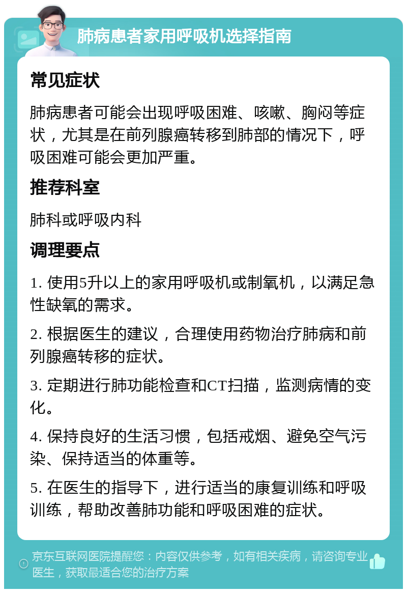 肺病患者家用呼吸机选择指南 常见症状 肺病患者可能会出现呼吸困难、咳嗽、胸闷等症状，尤其是在前列腺癌转移到肺部的情况下，呼吸困难可能会更加严重。 推荐科室 肺科或呼吸内科 调理要点 1. 使用5升以上的家用呼吸机或制氧机，以满足急性缺氧的需求。 2. 根据医生的建议，合理使用药物治疗肺病和前列腺癌转移的症状。 3. 定期进行肺功能检查和CT扫描，监测病情的变化。 4. 保持良好的生活习惯，包括戒烟、避免空气污染、保持适当的体重等。 5. 在医生的指导下，进行适当的康复训练和呼吸训练，帮助改善肺功能和呼吸困难的症状。