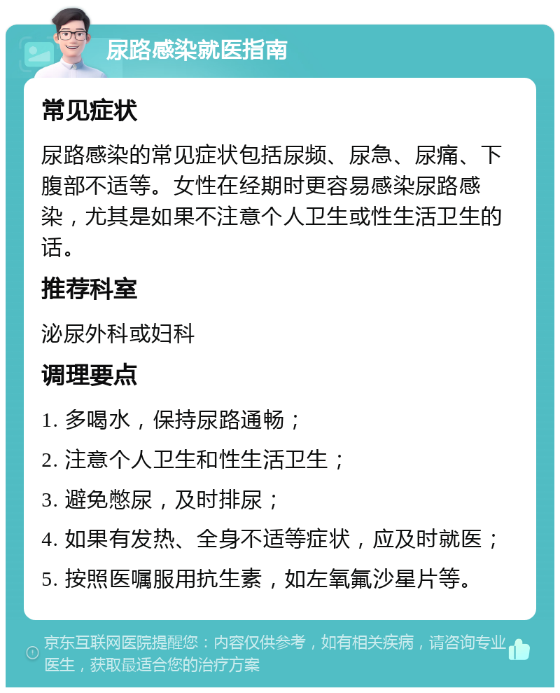 尿路感染就医指南 常见症状 尿路感染的常见症状包括尿频、尿急、尿痛、下腹部不适等。女性在经期时更容易感染尿路感染，尤其是如果不注意个人卫生或性生活卫生的话。 推荐科室 泌尿外科或妇科 调理要点 1. 多喝水，保持尿路通畅； 2. 注意个人卫生和性生活卫生； 3. 避免憋尿，及时排尿； 4. 如果有发热、全身不适等症状，应及时就医； 5. 按照医嘱服用抗生素，如左氧氟沙星片等。