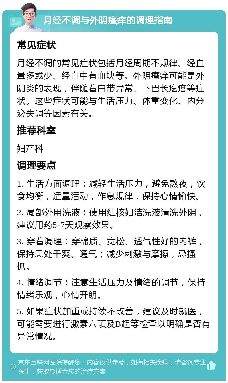 月经不调与外阴瘙痒的调理指南 常见症状 月经不调的常见症状包括月经周期不规律、经血量多或少、经血中有血块等。外阴瘙痒可能是外阴炎的表现，伴随着白带异常、下巴长疙瘩等症状。这些症状可能与生活压力、体重变化、内分泌失调等因素有关。 推荐科室 妇产科 调理要点 1. 生活方面调理：减轻生活压力，避免熬夜，饮食均衡，适量活动，作息规律，保持心情愉快。 2. 局部外用洗液：使用红核妇洁洗液清洗外阴，建议用药5-7天观察效果。 3. 穿着调理：穿棉质、宽松、透气性好的内裤，保持患处干爽、通气；减少刺激与摩擦，忌搔抓。 4. 情绪调节：注意生活压力及情绪的调节，保持情绪乐观，心情开朗。 5. 如果症状加重或持续不改善，建议及时就医，可能需要进行激素六项及B超等检查以明确是否有异常情况。