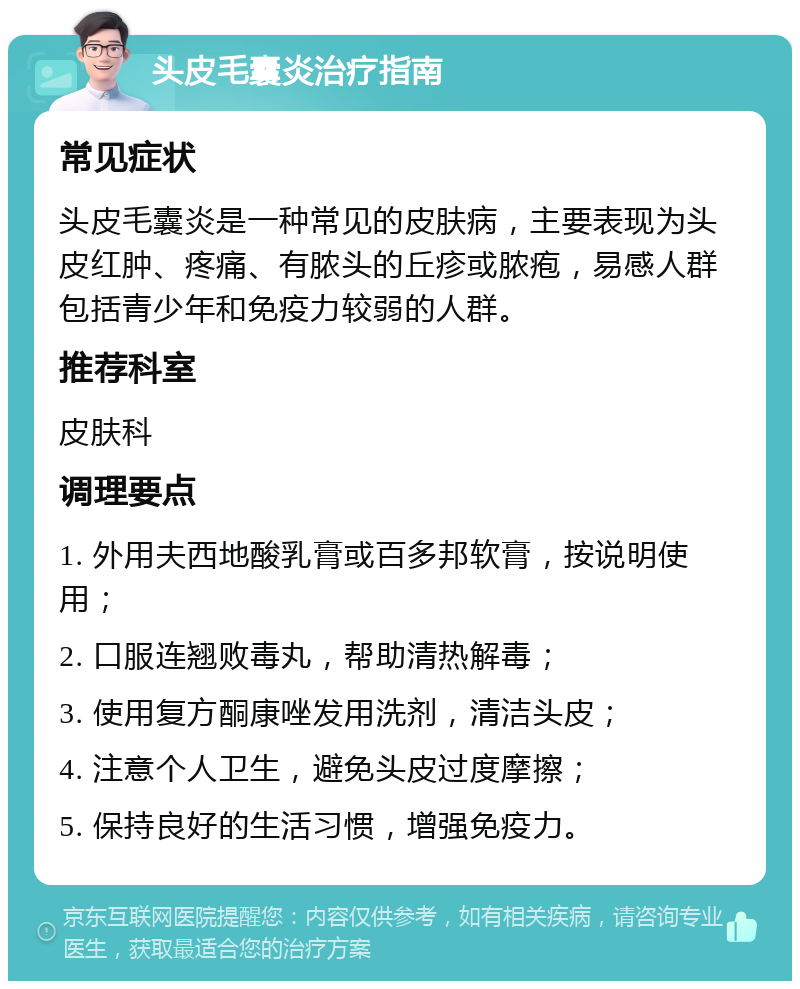 头皮毛囊炎治疗指南 常见症状 头皮毛囊炎是一种常见的皮肤病，主要表现为头皮红肿、疼痛、有脓头的丘疹或脓疱，易感人群包括青少年和免疫力较弱的人群。 推荐科室 皮肤科 调理要点 1. 外用夫西地酸乳膏或百多邦软膏，按说明使用； 2. 口服连翘败毒丸，帮助清热解毒； 3. 使用复方酮康唑发用洗剂，清洁头皮； 4. 注意个人卫生，避免头皮过度摩擦； 5. 保持良好的生活习惯，增强免疫力。