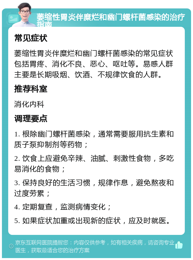 萎缩性胃炎伴糜烂和幽门螺杆菌感染的治疗指南 常见症状 萎缩性胃炎伴糜烂和幽门螺杆菌感染的常见症状包括胃疼、消化不良、恶心、呕吐等。易感人群主要是长期吸烟、饮酒、不规律饮食的人群。 推荐科室 消化内科 调理要点 1. 根除幽门螺杆菌感染，通常需要服用抗生素和质子泵抑制剂等药物； 2. 饮食上应避免辛辣、油腻、刺激性食物，多吃易消化的食物； 3. 保持良好的生活习惯，规律作息，避免熬夜和过度劳累； 4. 定期复查，监测病情变化； 5. 如果症状加重或出现新的症状，应及时就医。