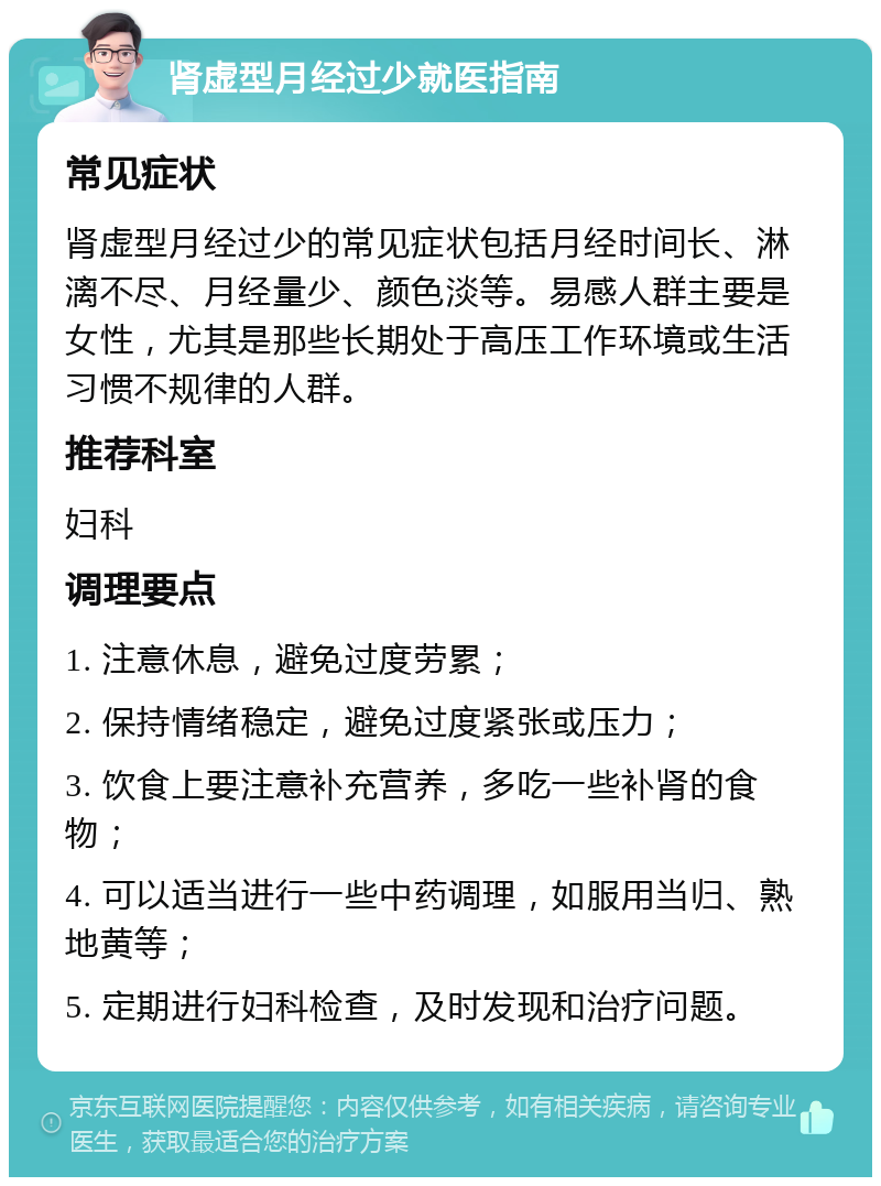 肾虚型月经过少就医指南 常见症状 肾虚型月经过少的常见症状包括月经时间长、淋漓不尽、月经量少、颜色淡等。易感人群主要是女性，尤其是那些长期处于高压工作环境或生活习惯不规律的人群。 推荐科室 妇科 调理要点 1. 注意休息，避免过度劳累； 2. 保持情绪稳定，避免过度紧张或压力； 3. 饮食上要注意补充营养，多吃一些补肾的食物； 4. 可以适当进行一些中药调理，如服用当归、熟地黄等； 5. 定期进行妇科检查，及时发现和治疗问题。