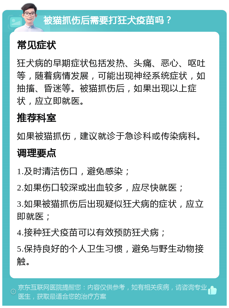 被猫抓伤后需要打狂犬疫苗吗？ 常见症状 狂犬病的早期症状包括发热、头痛、恶心、呕吐等，随着病情发展，可能出现神经系统症状，如抽搐、昏迷等。被猫抓伤后，如果出现以上症状，应立即就医。 推荐科室 如果被猫抓伤，建议就诊于急诊科或传染病科。 调理要点 1.及时清洁伤口，避免感染； 2.如果伤口较深或出血较多，应尽快就医； 3.如果被猫抓伤后出现疑似狂犬病的症状，应立即就医； 4.接种狂犬疫苗可以有效预防狂犬病； 5.保持良好的个人卫生习惯，避免与野生动物接触。