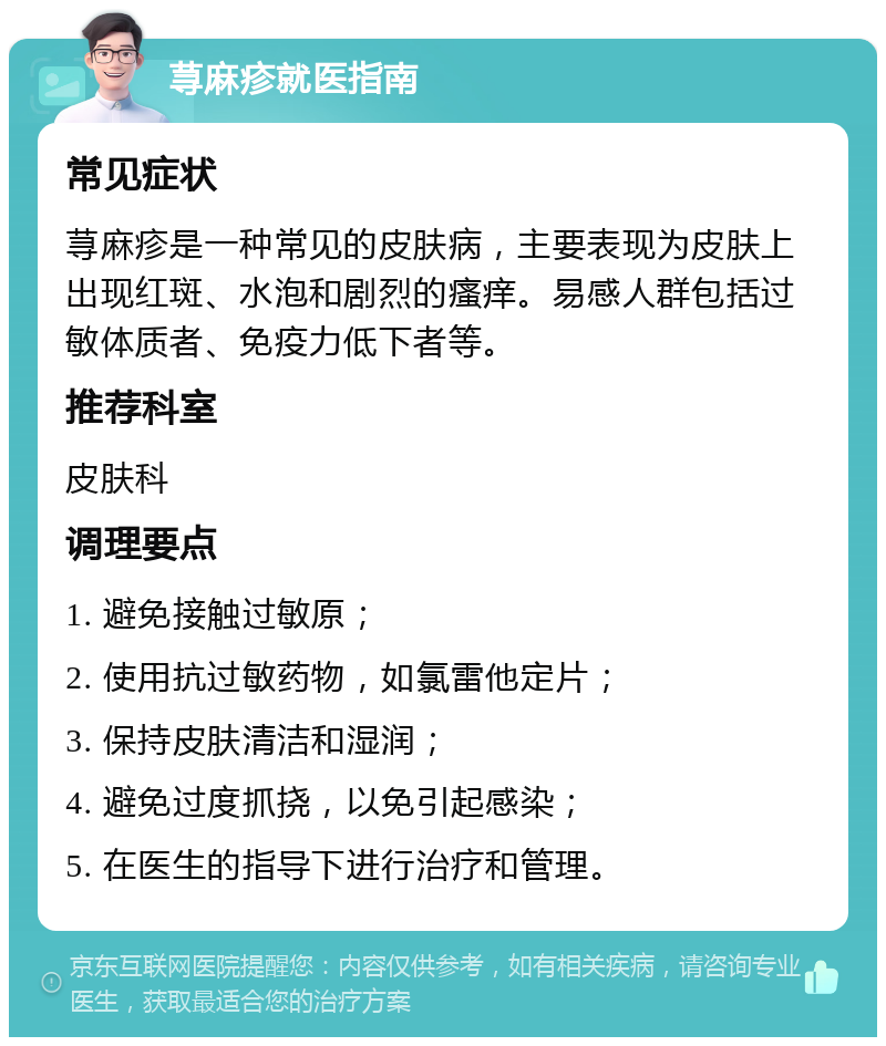 荨麻疹就医指南 常见症状 荨麻疹是一种常见的皮肤病，主要表现为皮肤上出现红斑、水泡和剧烈的瘙痒。易感人群包括过敏体质者、免疫力低下者等。 推荐科室 皮肤科 调理要点 1. 避免接触过敏原； 2. 使用抗过敏药物，如氯雷他定片； 3. 保持皮肤清洁和湿润； 4. 避免过度抓挠，以免引起感染； 5. 在医生的指导下进行治疗和管理。