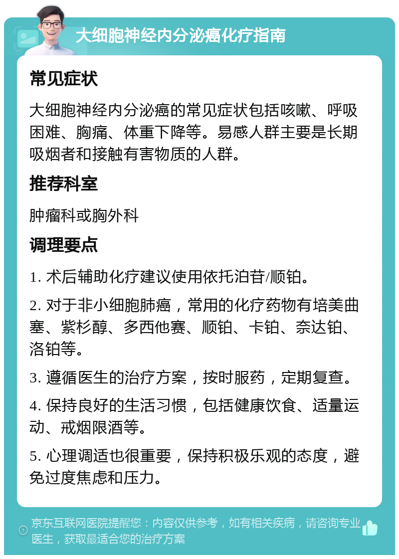 大细胞神经内分泌癌化疗指南 常见症状 大细胞神经内分泌癌的常见症状包括咳嗽、呼吸困难、胸痛、体重下降等。易感人群主要是长期吸烟者和接触有害物质的人群。 推荐科室 肿瘤科或胸外科 调理要点 1. 术后辅助化疗建议使用依托泊苷/顺铂。 2. 对于非小细胞肺癌，常用的化疗药物有培美曲塞、紫杉醇、多西他赛、顺铂、卡铂、奈达铂、洛铂等。 3. 遵循医生的治疗方案，按时服药，定期复查。 4. 保持良好的生活习惯，包括健康饮食、适量运动、戒烟限酒等。 5. 心理调适也很重要，保持积极乐观的态度，避免过度焦虑和压力。