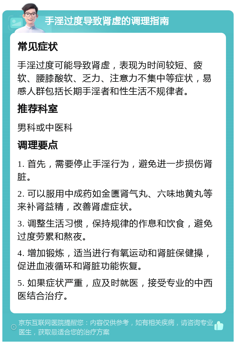 手淫过度导致肾虚的调理指南 常见症状 手淫过度可能导致肾虚，表现为时间较短、疲软、腰膝酸软、乏力、注意力不集中等症状，易感人群包括长期手淫者和性生活不规律者。 推荐科室 男科或中医科 调理要点 1. 首先，需要停止手淫行为，避免进一步损伤肾脏。 2. 可以服用中成药如金匮肾气丸、六味地黄丸等来补肾益精，改善肾虚症状。 3. 调整生活习惯，保持规律的作息和饮食，避免过度劳累和熬夜。 4. 增加锻炼，适当进行有氧运动和肾脏保健操，促进血液循环和肾脏功能恢复。 5. 如果症状严重，应及时就医，接受专业的中西医结合治疗。