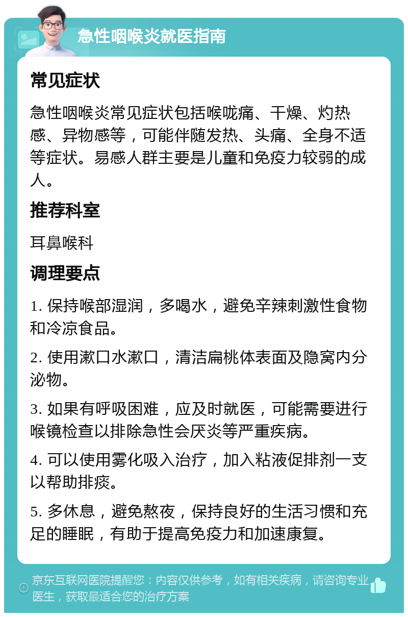 急性咽喉炎就医指南 常见症状 急性咽喉炎常见症状包括喉咙痛、干燥、灼热感、异物感等，可能伴随发热、头痛、全身不适等症状。易感人群主要是儿童和免疫力较弱的成人。 推荐科室 耳鼻喉科 调理要点 1. 保持喉部湿润，多喝水，避免辛辣刺激性食物和冷凉食品。 2. 使用漱口水漱口，清洁扁桃体表面及隐窝内分泌物。 3. 如果有呼吸困难，应及时就医，可能需要进行喉镜检查以排除急性会厌炎等严重疾病。 4. 可以使用雾化吸入治疗，加入粘液促排剂一支以帮助排痰。 5. 多休息，避免熬夜，保持良好的生活习惯和充足的睡眠，有助于提高免疫力和加速康复。