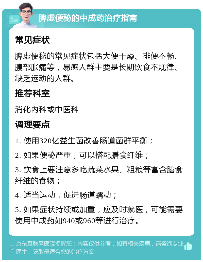 脾虚便秘的中成药治疗指南 常见症状 脾虚便秘的常见症状包括大便干燥、排便不畅、腹部胀痛等，易感人群主要是长期饮食不规律、缺乏运动的人群。 推荐科室 消化内科或中医科 调理要点 1. 使用320亿益生菌改善肠道菌群平衡； 2. 如果便秘严重，可以搭配膳食纤维； 3. 饮食上要注意多吃蔬菜水果、粗粮等富含膳食纤维的食物； 4. 适当运动，促进肠道蠕动； 5. 如果症状持续或加重，应及时就医，可能需要使用中成药如940或960等进行治疗。