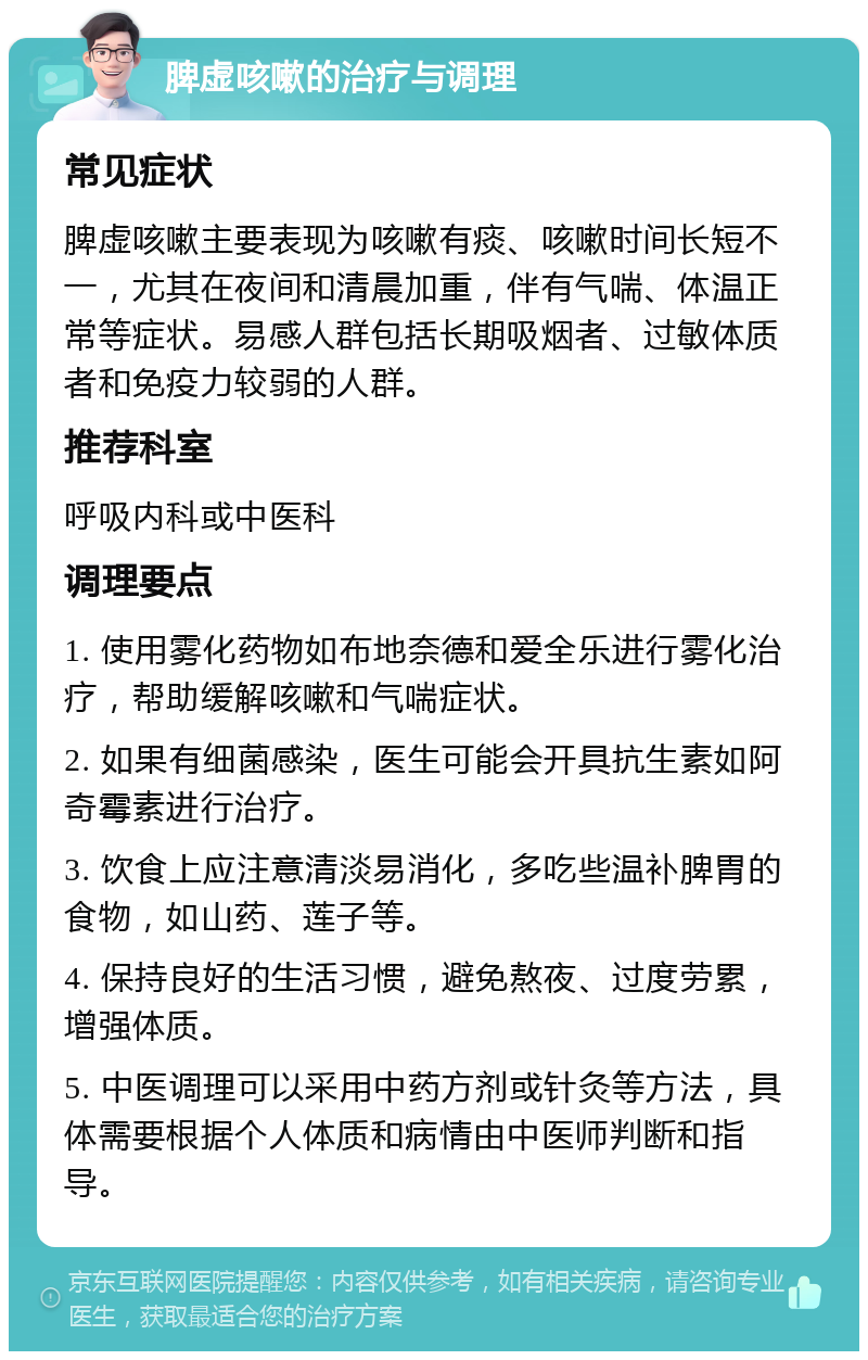 脾虚咳嗽的治疗与调理 常见症状 脾虚咳嗽主要表现为咳嗽有痰、咳嗽时间长短不一，尤其在夜间和清晨加重，伴有气喘、体温正常等症状。易感人群包括长期吸烟者、过敏体质者和免疫力较弱的人群。 推荐科室 呼吸内科或中医科 调理要点 1. 使用雾化药物如布地奈德和爱全乐进行雾化治疗，帮助缓解咳嗽和气喘症状。 2. 如果有细菌感染，医生可能会开具抗生素如阿奇霉素进行治疗。 3. 饮食上应注意清淡易消化，多吃些温补脾胃的食物，如山药、莲子等。 4. 保持良好的生活习惯，避免熬夜、过度劳累，增强体质。 5. 中医调理可以采用中药方剂或针灸等方法，具体需要根据个人体质和病情由中医师判断和指导。