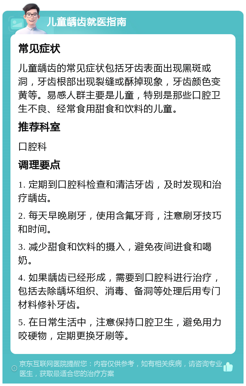 儿童龋齿就医指南 常见症状 儿童龋齿的常见症状包括牙齿表面出现黑斑或洞，牙齿根部出现裂缝或酥掉现象，牙齿颜色变黄等。易感人群主要是儿童，特别是那些口腔卫生不良、经常食用甜食和饮料的儿童。 推荐科室 口腔科 调理要点 1. 定期到口腔科检查和清洁牙齿，及时发现和治疗龋齿。 2. 每天早晚刷牙，使用含氟牙膏，注意刷牙技巧和时间。 3. 减少甜食和饮料的摄入，避免夜间进食和喝奶。 4. 如果龋齿已经形成，需要到口腔科进行治疗，包括去除龋坏组织、消毒、备洞等处理后用专门材料修补牙齿。 5. 在日常生活中，注意保持口腔卫生，避免用力咬硬物，定期更换牙刷等。