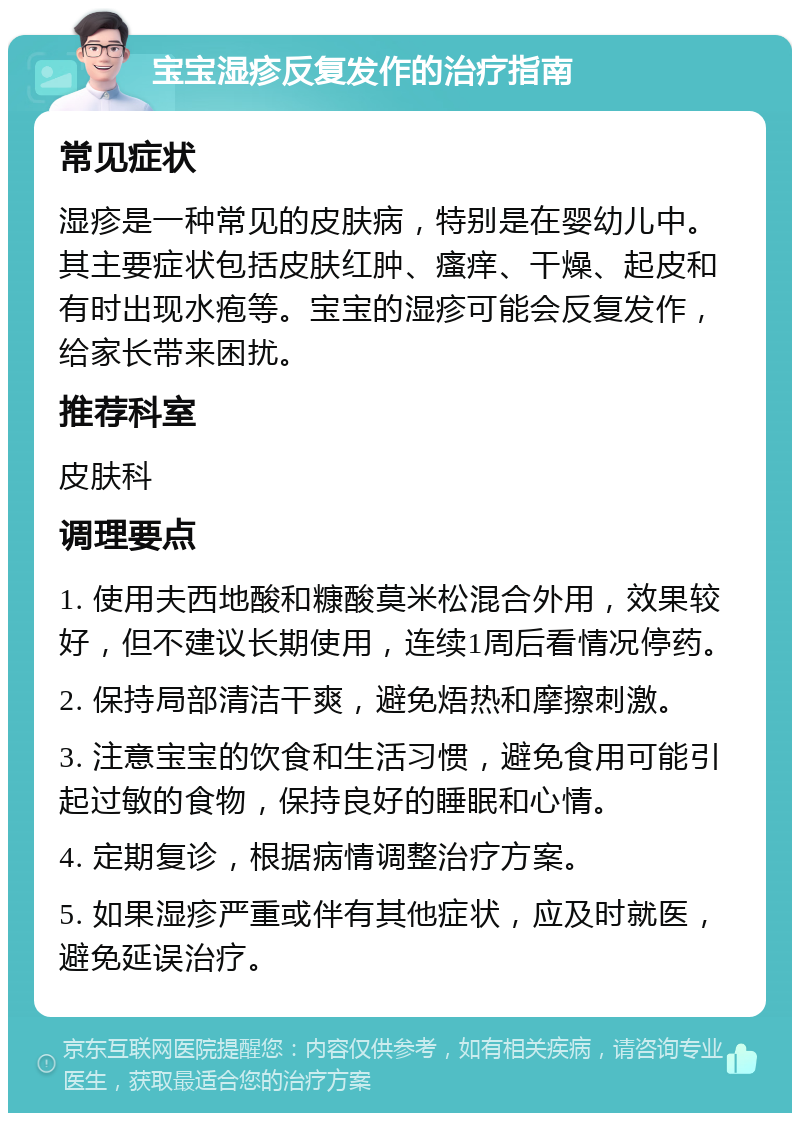 宝宝湿疹反复发作的治疗指南 常见症状 湿疹是一种常见的皮肤病，特别是在婴幼儿中。其主要症状包括皮肤红肿、瘙痒、干燥、起皮和有时出现水疱等。宝宝的湿疹可能会反复发作，给家长带来困扰。 推荐科室 皮肤科 调理要点 1. 使用夫西地酸和糠酸莫米松混合外用，效果较好，但不建议长期使用，连续1周后看情况停药。 2. 保持局部清洁干爽，避免焐热和摩擦刺激。 3. 注意宝宝的饮食和生活习惯，避免食用可能引起过敏的食物，保持良好的睡眠和心情。 4. 定期复诊，根据病情调整治疗方案。 5. 如果湿疹严重或伴有其他症状，应及时就医，避免延误治疗。