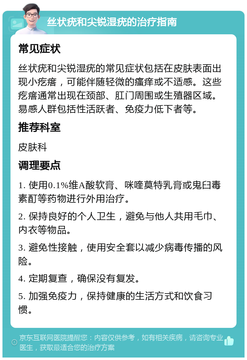 丝状疣和尖锐湿疣的治疗指南 常见症状 丝状疣和尖锐湿疣的常见症状包括在皮肤表面出现小疙瘩，可能伴随轻微的瘙痒或不适感。这些疙瘩通常出现在颈部、肛门周围或生殖器区域。易感人群包括性活跃者、免疫力低下者等。 推荐科室 皮肤科 调理要点 1. 使用0.1%维A酸软膏、咪喹莫特乳膏或鬼臼毒素酊等药物进行外用治疗。 2. 保持良好的个人卫生，避免与他人共用毛巾、内衣等物品。 3. 避免性接触，使用安全套以减少病毒传播的风险。 4. 定期复查，确保没有复发。 5. 加强免疫力，保持健康的生活方式和饮食习惯。