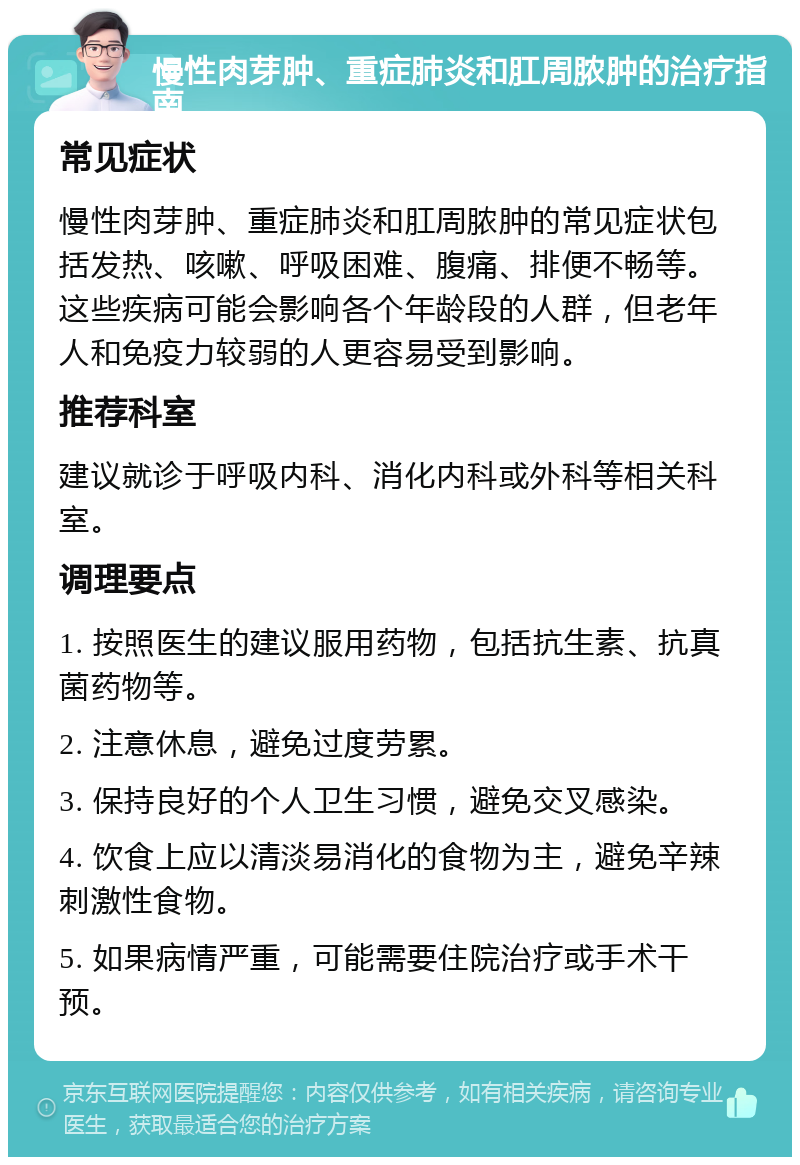 慢性肉芽肿、重症肺炎和肛周脓肿的治疗指南 常见症状 慢性肉芽肿、重症肺炎和肛周脓肿的常见症状包括发热、咳嗽、呼吸困难、腹痛、排便不畅等。这些疾病可能会影响各个年龄段的人群，但老年人和免疫力较弱的人更容易受到影响。 推荐科室 建议就诊于呼吸内科、消化内科或外科等相关科室。 调理要点 1. 按照医生的建议服用药物，包括抗生素、抗真菌药物等。 2. 注意休息，避免过度劳累。 3. 保持良好的个人卫生习惯，避免交叉感染。 4. 饮食上应以清淡易消化的食物为主，避免辛辣刺激性食物。 5. 如果病情严重，可能需要住院治疗或手术干预。