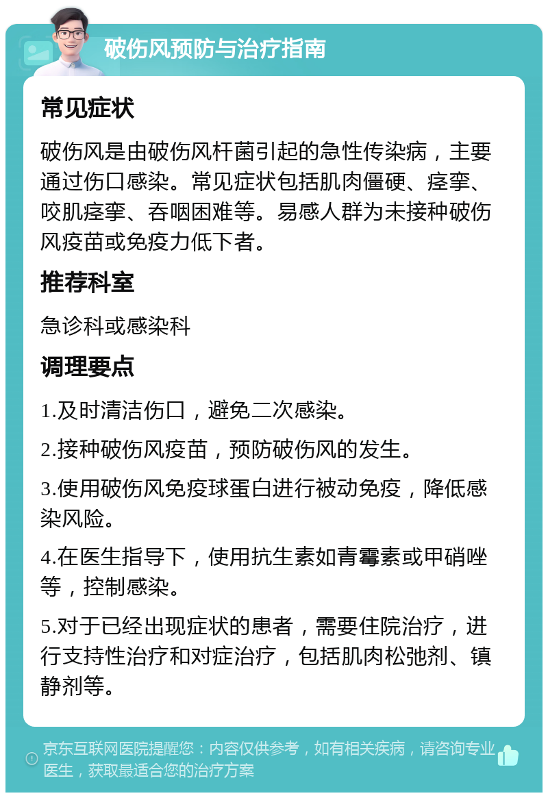 破伤风预防与治疗指南 常见症状 破伤风是由破伤风杆菌引起的急性传染病，主要通过伤口感染。常见症状包括肌肉僵硬、痉挛、咬肌痉挛、吞咽困难等。易感人群为未接种破伤风疫苗或免疫力低下者。 推荐科室 急诊科或感染科 调理要点 1.及时清洁伤口，避免二次感染。 2.接种破伤风疫苗，预防破伤风的发生。 3.使用破伤风免疫球蛋白进行被动免疫，降低感染风险。 4.在医生指导下，使用抗生素如青霉素或甲硝唑等，控制感染。 5.对于已经出现症状的患者，需要住院治疗，进行支持性治疗和对症治疗，包括肌肉松弛剂、镇静剂等。