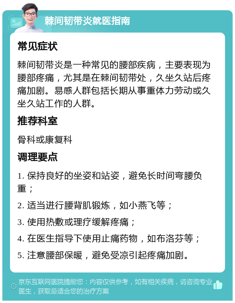 棘间韧带炎就医指南 常见症状 棘间韧带炎是一种常见的腰部疾病，主要表现为腰部疼痛，尤其是在棘间韧带处，久坐久站后疼痛加剧。易感人群包括长期从事重体力劳动或久坐久站工作的人群。 推荐科室 骨科或康复科 调理要点 1. 保持良好的坐姿和站姿，避免长时间弯腰负重； 2. 适当进行腰背肌锻炼，如小燕飞等； 3. 使用热敷或理疗缓解疼痛； 4. 在医生指导下使用止痛药物，如布洛芬等； 5. 注意腰部保暖，避免受凉引起疼痛加剧。