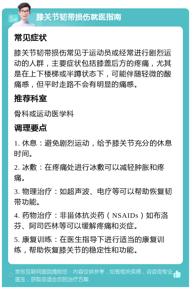 膝关节韧带损伤就医指南 常见症状 膝关节韧带损伤常见于运动员或经常进行剧烈运动的人群，主要症状包括膝盖后方的疼痛，尤其是在上下楼梯或半蹲状态下，可能伴随轻微的酸痛感，但平时走路不会有明显的痛感。 推荐科室 骨科或运动医学科 调理要点 1. 休息：避免剧烈运动，给予膝关节充分的休息时间。 2. 冰敷：在疼痛处进行冰敷可以减轻肿胀和疼痛。 3. 物理治疗：如超声波、电疗等可以帮助恢复韧带功能。 4. 药物治疗：非甾体抗炎药（NSAIDs）如布洛芬、阿司匹林等可以缓解疼痛和炎症。 5. 康复训练：在医生指导下进行适当的康复训练，帮助恢复膝关节的稳定性和功能。