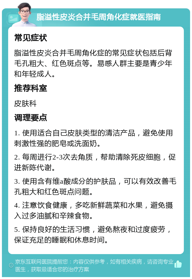 脂溢性皮炎合并毛周角化症就医指南 常见症状 脂溢性皮炎合并毛周角化症的常见症状包括后背毛孔粗大、红色斑点等。易感人群主要是青少年和年轻成人。 推荐科室 皮肤科 调理要点 1. 使用适合自己皮肤类型的清洁产品，避免使用刺激性强的肥皂或洗面奶。 2. 每周进行2-3次去角质，帮助清除死皮细胞，促进新陈代谢。 3. 使用含有维a酸成分的护肤品，可以有效改善毛孔粗大和红色斑点问题。 4. 注意饮食健康，多吃新鲜蔬菜和水果，避免摄入过多油腻和辛辣食物。 5. 保持良好的生活习惯，避免熬夜和过度疲劳，保证充足的睡眠和休息时间。