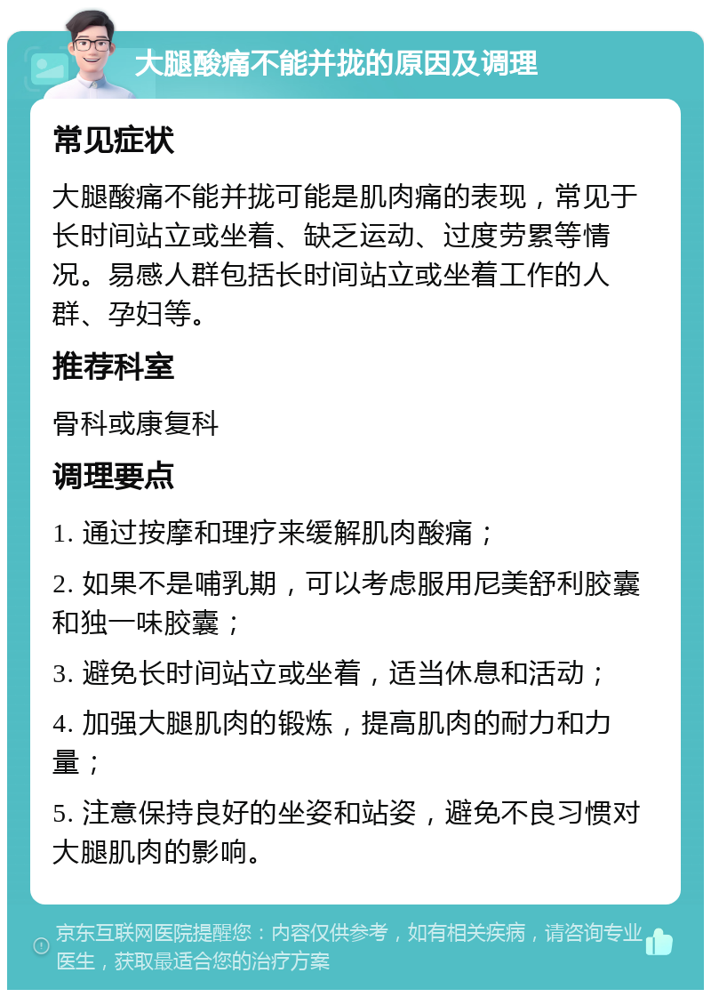 大腿酸痛不能并拢的原因及调理 常见症状 大腿酸痛不能并拢可能是肌肉痛的表现，常见于长时间站立或坐着、缺乏运动、过度劳累等情况。易感人群包括长时间站立或坐着工作的人群、孕妇等。 推荐科室 骨科或康复科 调理要点 1. 通过按摩和理疗来缓解肌肉酸痛； 2. 如果不是哺乳期，可以考虑服用尼美舒利胶囊和独一味胶囊； 3. 避免长时间站立或坐着，适当休息和活动； 4. 加强大腿肌肉的锻炼，提高肌肉的耐力和力量； 5. 注意保持良好的坐姿和站姿，避免不良习惯对大腿肌肉的影响。