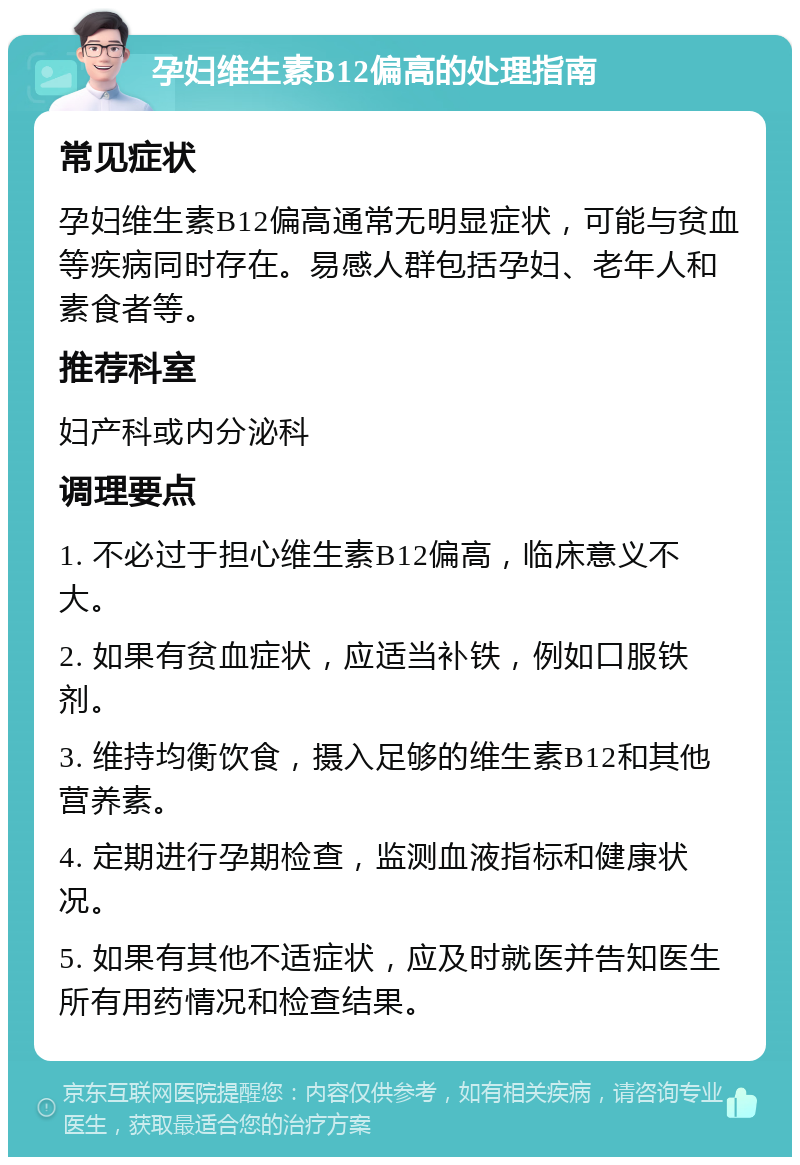 孕妇维生素B12偏高的处理指南 常见症状 孕妇维生素B12偏高通常无明显症状，可能与贫血等疾病同时存在。易感人群包括孕妇、老年人和素食者等。 推荐科室 妇产科或内分泌科 调理要点 1. 不必过于担心维生素B12偏高，临床意义不大。 2. 如果有贫血症状，应适当补铁，例如口服铁剂。 3. 维持均衡饮食，摄入足够的维生素B12和其他营养素。 4. 定期进行孕期检查，监测血液指标和健康状况。 5. 如果有其他不适症状，应及时就医并告知医生所有用药情况和检查结果。