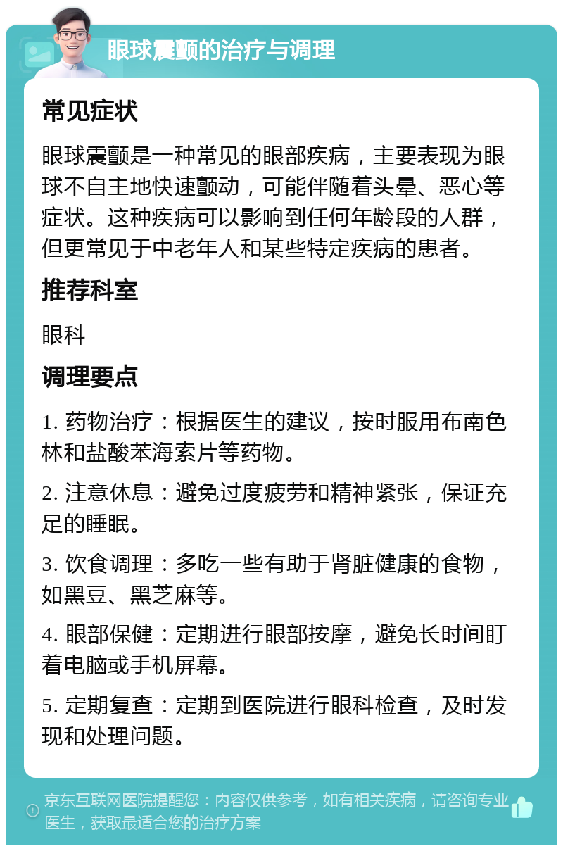 眼球震颤的治疗与调理 常见症状 眼球震颤是一种常见的眼部疾病，主要表现为眼球不自主地快速颤动，可能伴随着头晕、恶心等症状。这种疾病可以影响到任何年龄段的人群，但更常见于中老年人和某些特定疾病的患者。 推荐科室 眼科 调理要点 1. 药物治疗：根据医生的建议，按时服用布南色林和盐酸苯海索片等药物。 2. 注意休息：避免过度疲劳和精神紧张，保证充足的睡眠。 3. 饮食调理：多吃一些有助于肾脏健康的食物，如黑豆、黑芝麻等。 4. 眼部保健：定期进行眼部按摩，避免长时间盯着电脑或手机屏幕。 5. 定期复查：定期到医院进行眼科检查，及时发现和处理问题。