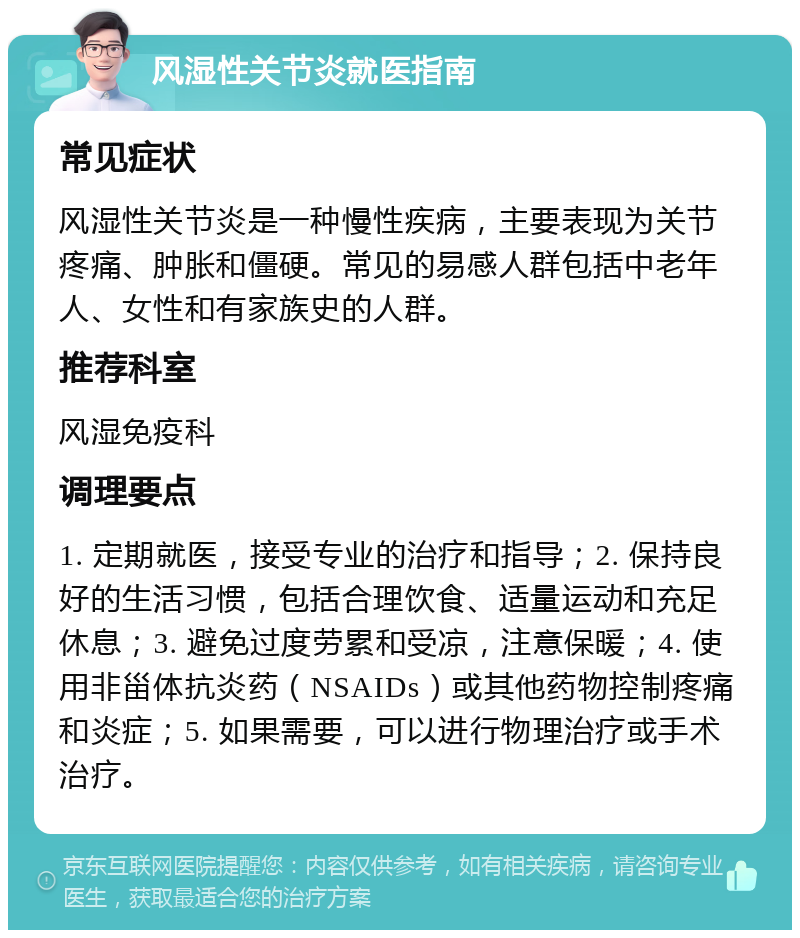 风湿性关节炎就医指南 常见症状 风湿性关节炎是一种慢性疾病，主要表现为关节疼痛、肿胀和僵硬。常见的易感人群包括中老年人、女性和有家族史的人群。 推荐科室 风湿免疫科 调理要点 1. 定期就医，接受专业的治疗和指导；2. 保持良好的生活习惯，包括合理饮食、适量运动和充足休息；3. 避免过度劳累和受凉，注意保暖；4. 使用非甾体抗炎药（NSAIDs）或其他药物控制疼痛和炎症；5. 如果需要，可以进行物理治疗或手术治疗。